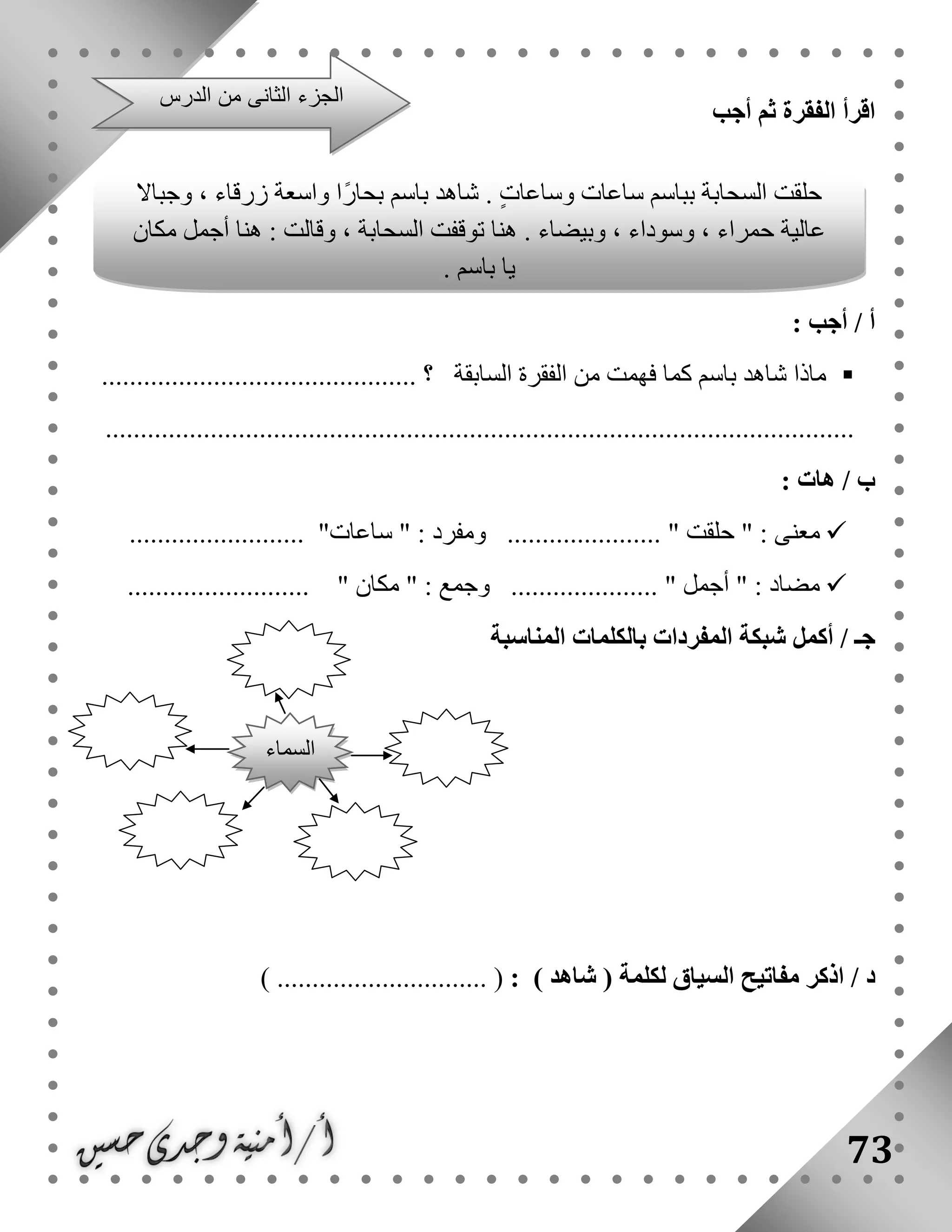 73
‫أجب‬ ‫ثم‬ ‫الفقرة‬ ‫اقرأ‬
: ‫أجب‬ / ‫أ‬
‫السابقة‬ ‫الفقرة‬ ‫من‬ ‫فهمت‬ ‫كما‬ ‫باسم‬ ‫شاهد‬ ‫ماذا‬‫؟‬.............................................
...........................................................................................................
/ ‫ب‬‫هات‬:
" : ‫معنى‬‫حلقت‬............... ".......‫ومفرد‬:"‫ساعات‬......................... "
.......................... " ‫مكان‬ " : ‫وجمع‬ ..................... " ‫أجمل‬ " : ‫مضاد‬
‫أكمل‬ / ‫جـ‬‫شبكة‬‫المناسبة‬ ‫بالكلمات‬ ‫المفردات‬
/ ‫د‬‫ال‬ ‫مفاتيح‬ ‫اذكر‬) ‫شاهد‬ ( ‫لكلمة‬ ‫سياق‬:) .............................. (
‫الدرس‬ ‫من‬ ‫الثانى‬ ‫الجزء‬
‫وجباال‬ ، ‫زرقاء‬ ‫واسعة‬ ‫ًا‬‫ر‬‫بحا‬ ‫باسم‬ ‫شاهد‬ . ٍ‫ت‬‫وساعا‬ ‫ساعات‬ ‫بباسم‬ ‫السحابة‬ ‫حلقت‬
‫مكان‬ ‫أجمل‬ ‫هنا‬ : ‫وقالت‬ ، ‫السحابة‬ ‫توقفت‬ ‫هنا‬ . ‫وبيضاء‬ ، ‫وسوداء‬ ، ‫حمراء‬ ‫عالية‬
. ‫باسم‬ ‫يا‬
‫السماء‬
 