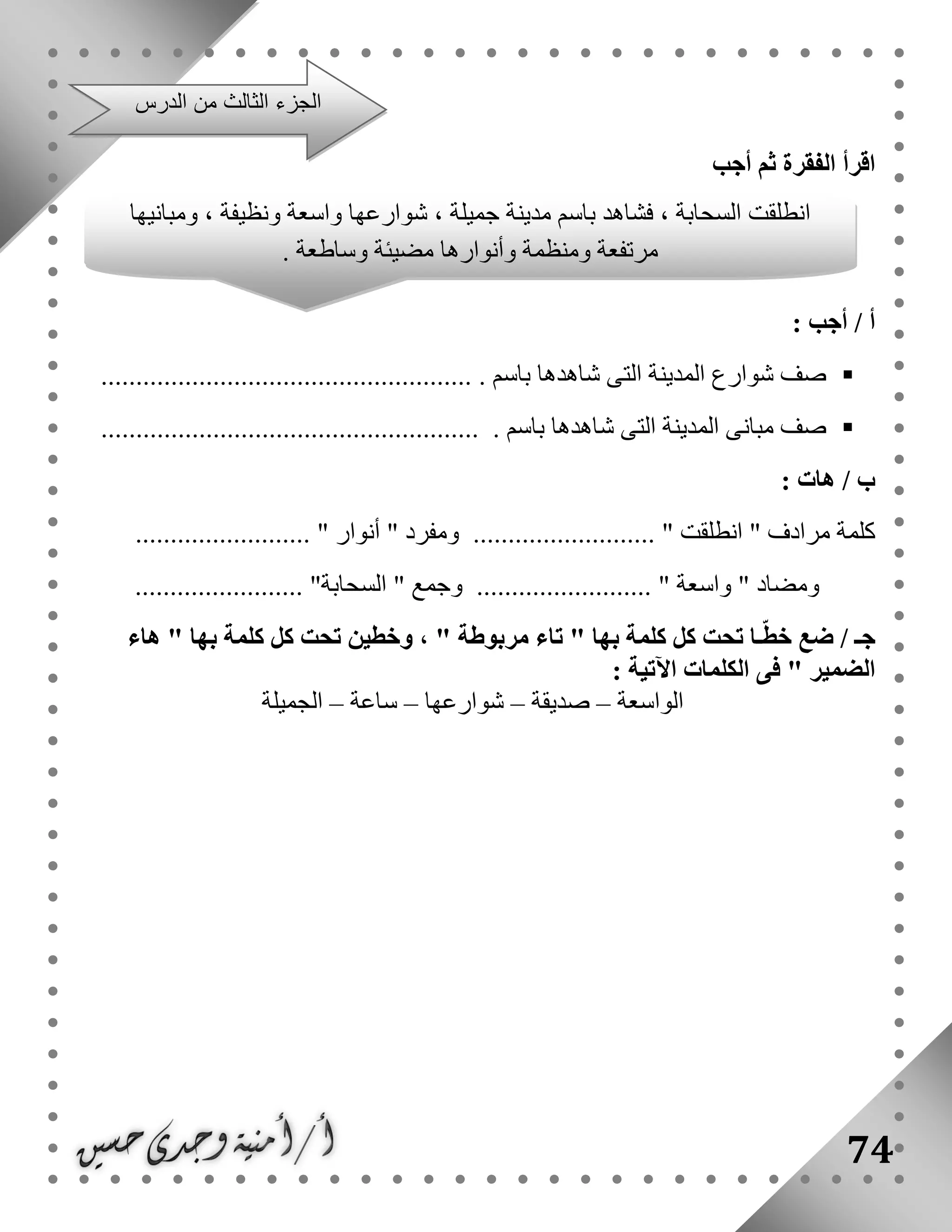 74
‫أجب‬ ‫ثم‬ ‫الفقرة‬ ‫اقرأ‬
: ‫أجب‬ / ‫أ‬
. ‫باسم‬ ‫شاهدها‬ ‫التى‬ ‫المدينة‬ ‫شوارع‬ ‫صف‬.....................................................
. ‫باسم‬ ‫شاهدها‬ ‫التى‬ ‫المدينة‬ ‫مبانى‬ ‫صف‬......................................................
/ ‫ب‬‫هات‬:
‫مرادف‬ ‫كلمة‬"‫انطلقت‬.. "‫ومفرد‬ ........................"‫أنوار‬......................... "
‫ومضاد‬"‫واسعة‬"‫وجمع‬ ........................."‫السحابة‬................. ".......
/ ‫جـ‬‫مر‬ ‫تاء‬ " ‫بها‬ ‫كلمة‬ ‫كل‬ ‫تحت‬ ‫ـا‬ّ‫ط‬‫خ‬ ‫ضع‬‫هاء‬ " ‫بها‬ ‫كلمة‬ ‫كل‬ ‫تحت‬ ‫وخطين‬ ، " ‫بوطة‬
‫اآلتية‬ ‫الكلمات‬ ‫فى‬ " ‫الضمير‬:
‫الواسعة‬–‫صديقة‬–‫شوارعها‬–‫ساعة‬–‫الجميلة‬
‫الدرس‬ ‫من‬ ‫الثالث‬ ‫الجزء‬
‫انطلقت‬‫ومبانيها‬ ، ‫ونظيفة‬ ‫واسعة‬ ‫شوارعها‬ ، ‫جميلة‬ ‫مدينة‬ ‫باسم‬ ‫فشاهد‬ ، ‫السحابة‬
. ‫وساطعة‬ ‫مضيئة‬ ‫وأنوارها‬ ‫ومنظمة‬ ‫مرتفعة‬
 