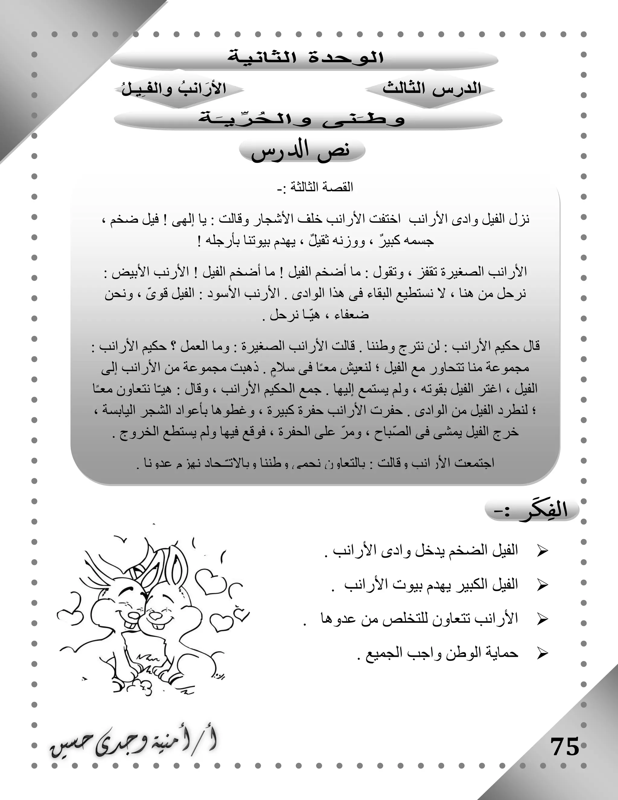 75
‫األرانب‬ ‫وادى‬ ‫يدخل‬ ‫الضخم‬ ‫الفيل‬.
‫األرانب‬ ‫بيوت‬ ‫يهدم‬ ‫الكبير‬ ‫الفيل‬.
‫عدوها‬ ‫من‬ ‫للتخلص‬ ‫تتعاون‬ ‫األرانب‬.
‫واجب‬ ‫الوطن‬ ‫حماية‬‫الجميع‬.
: ‫الثالثة‬ ‫القصة‬-
، ‫ضخم‬ ‫فيل‬ ! ‫إلهى‬ ‫يا‬ : ‫وقالت‬ ‫األشجار‬ ‫خلف‬ ‫األرانب‬ ‫اختفت‬ ‫األرانب‬ ‫وادى‬ ‫الفيل‬ ‫نزل‬
! ‫بأرجله‬ ‫بيوتنا‬ ‫يهدم‬ ، ٌ‫ل‬‫ثقي‬ ‫ووزنه‬ ، ٌ‫ر‬‫كبي‬ ‫جسمه‬
‫األرا‬: ‫األبيض‬ ‫األرنب‬ ! ‫الفيل‬ ‫أضخم‬ ‫ما‬ ! ‫الفيل‬ ‫أضخم‬ ‫ما‬ : ‫وتقول‬ ، ‫تقفز‬ ‫الصغيرة‬ ‫نب‬
‫ونحن‬ ، ّ‫ى‬‫قو‬ ‫الفيل‬ : ‫األسود‬ ‫األرنب‬ . ‫الوادى‬ ‫هذا‬ ‫فى‬ ‫البقاء‬ ‫نستطيع‬ ‫ال‬ ، ‫هنا‬ ‫من‬ ‫نرحل‬
. ‫نرحل‬ ‫ّـا‬‫ي‬‫ه‬ ، ‫ضعفاء‬
‫األرا‬ ‫حكيم‬ ‫؟‬ ‫العمل‬ ‫وما‬ : ‫الصغيرة‬ ‫األرانب‬ ‫قالت‬ . ‫وطننا‬ ‫نترج‬ ‫لن‬ : ‫األرانب‬ ‫حكيم‬ ‫قال‬: ‫نب‬
‫إلى‬ ‫األرانب‬ ‫من‬ ‫مجموعة‬ ‫ذهبت‬ . ٍ‫سالم‬ ‫فى‬ ‫ا‬ً‫ـ‬‫مع‬ ‫لنعيش‬ ‫؛‬ ‫الفيل‬ ‫مع‬ ‫تتحاور‬ ‫منا‬ ‫مجموعة‬
‫ا‬ً‫ـ‬‫مع‬ ‫نتعاون‬ ‫ا‬ّ‫ـ‬‫هي‬ : ‫وقال‬ ، ‫األرانب‬ ‫الحكيم‬ ‫جمع‬ . ‫إليها‬ ‫يستمع‬ ‫ولم‬ ، ‫بقوته‬ ‫الفيل‬ ‫اغتر‬ ، ‫الفيل‬
‫اليابسة‬ ‫الشجر‬ ‫بأعواد‬ ‫وغطوها‬ ، ‫كبيرة‬ ‫حفرة‬ ‫األرانب‬ ‫حفرت‬ . ‫الوادى‬ ‫من‬ ‫الفيل‬ ‫لنطرد‬ ‫؛‬،
. ‫الخروج‬ ‫يستطع‬ ‫ولم‬ ‫فيها‬ ‫فوقع‬ ، ‫الحفرة‬ ‫على‬ ّ‫ر‬‫وم‬ ، ‫ّباح‬‫ص‬‫ال‬ ‫فى‬ ‫يمشى‬ ‫الفيل‬ ‫خرج‬
. ‫عدونا‬ ‫نهزم‬ ‫ـحاد‬ّ‫ـ‬‫وباالت‬ ‫وطننا‬ ‫نحمى‬ ‫بالتعاون‬ : ‫وقالت‬ ‫األرانب‬ ‫اجتمعت‬
 