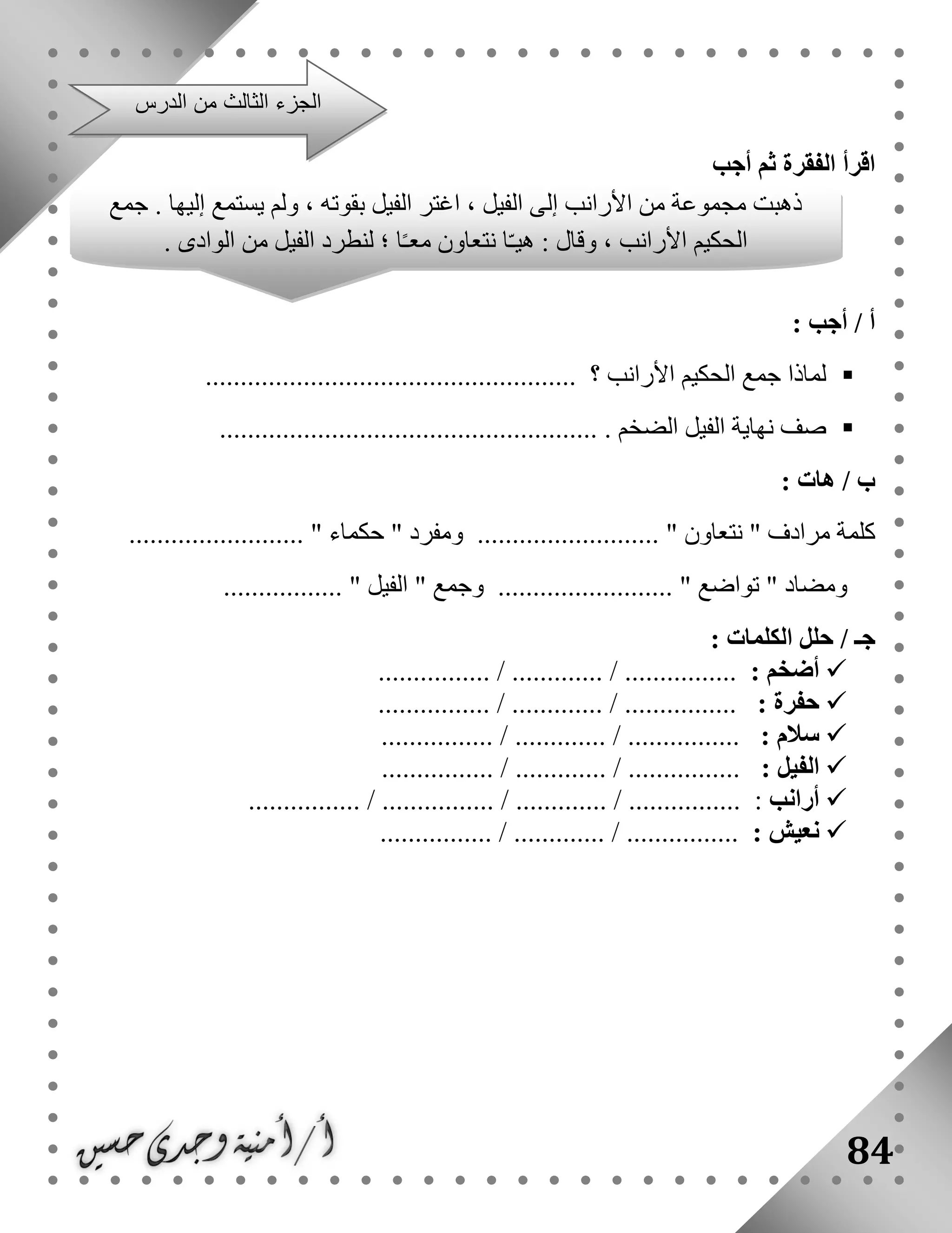 84
‫أجب‬ ‫ثم‬ ‫الفقرة‬ ‫اقرأ‬
: ‫أجب‬ / ‫أ‬
‫؟‬ ‫األرانب‬ ‫الحكيم‬ ‫جمع‬ ‫لماذا‬.....................................................
‫صف‬‫نه‬. ‫الضخم‬ ‫الفيل‬ ‫اية‬......................................................
/ ‫ب‬‫هات‬:
" ‫مرادف‬ ‫كلمة‬‫نتعاون‬" ‫ومفرد‬ .......................... "‫حكماء‬......................... "
" ‫ومضاد‬‫تواضع‬" ‫وجمع‬ ......................... "‫الفيل‬................. "
/ ‫جـ‬: ‫الكلمات‬ ‫حلل‬
: ‫أضخم‬................ / ............. / ................
: ‫حفرة‬................ / ............. / ................
: ‫سالم‬................ / ............. / ................
: ‫الفيل‬.......... / ............. / ......................
‫أرانب‬:................ / ............. / ................................ /
: ‫نعيش‬................ / ............. / ................
‫الدرس‬ ‫من‬ ‫الثالث‬ ‫الجزء‬
‫جمع‬ . ‫إليها‬ ‫يستمع‬ ‫ولم‬ ، ‫بقوته‬ ‫الفيل‬ ‫اغتر‬ ، ‫الفيل‬ ‫إلى‬ ‫األرانب‬ ‫من‬ ‫مجموعة‬ ‫ذهبت‬
. ‫الوادى‬ ‫من‬ ‫الفيل‬ ‫لنطرد‬ ‫؛‬ ‫ا‬ً‫ـ‬‫مع‬ ‫نتعاون‬ ‫ا‬ّ‫ـ‬‫هي‬ : ‫وقال‬ ، ‫األرانب‬ ‫الحكيم‬
 