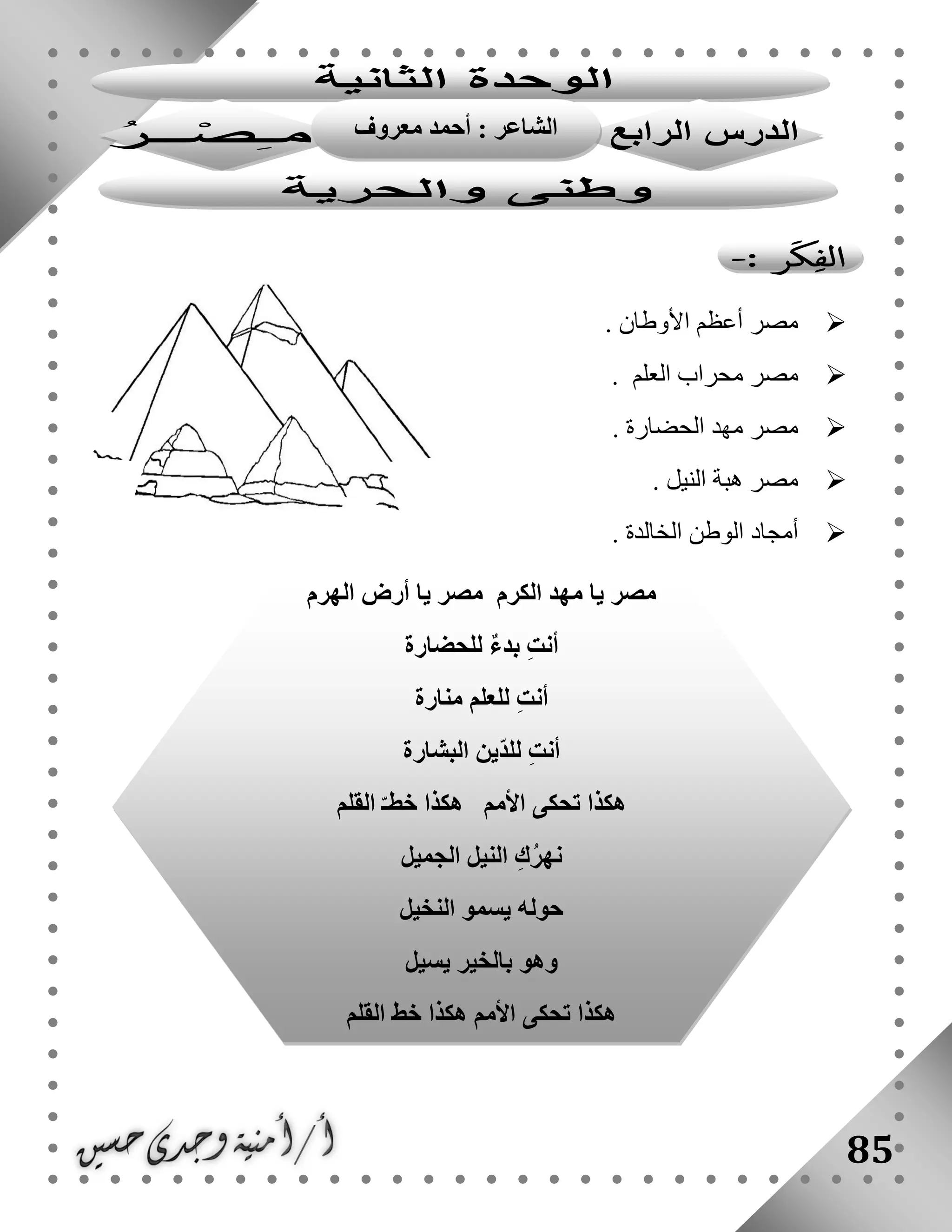 85
‫األوطان‬ ‫أعظم‬ ‫مصر‬.
‫العلم‬ ‫محراب‬ ‫مصر‬.
‫الحضارة‬ ‫مهد‬ ‫مصر‬.
‫مصر‬‫النيل‬ ‫هبة‬.
. ‫الخالدة‬ ‫الوطن‬ ‫أمجاد‬
‫الهرم‬ ‫أرض‬ ‫يا‬ ‫مصر‬ ‫الكرم‬ ‫مهد‬ ‫يا‬ ‫مصر‬
‫للحضارة‬ ٌ‫ء‬‫بد‬ ِ‫ت‬‫أن‬
‫منارة‬ ‫للعلم‬ ِ‫ت‬‫أن‬
‫البشارة‬ ‫ّين‬‫د‬‫لل‬ ِ‫ت‬‫أن‬
‫القلم‬ ّ‫خطـ‬ ‫هكذا‬ ‫األمم‬ ‫تحكى‬ ‫هكذا‬
‫الجميل‬ ‫النيل‬ ِ‫ك‬ُ‫ر‬‫نه‬
‫النخيل‬ ‫يسمو‬ ‫حوله‬
‫يسيل‬ ‫بالخير‬ ‫وهو‬
‫القلم‬ ‫خط‬ ‫هكذا‬ ‫األمم‬ ‫تحكى‬ ‫هكذا‬
: ‫الشاعر‬‫معروف‬ ‫أحمد‬
‫شلبى‬
 