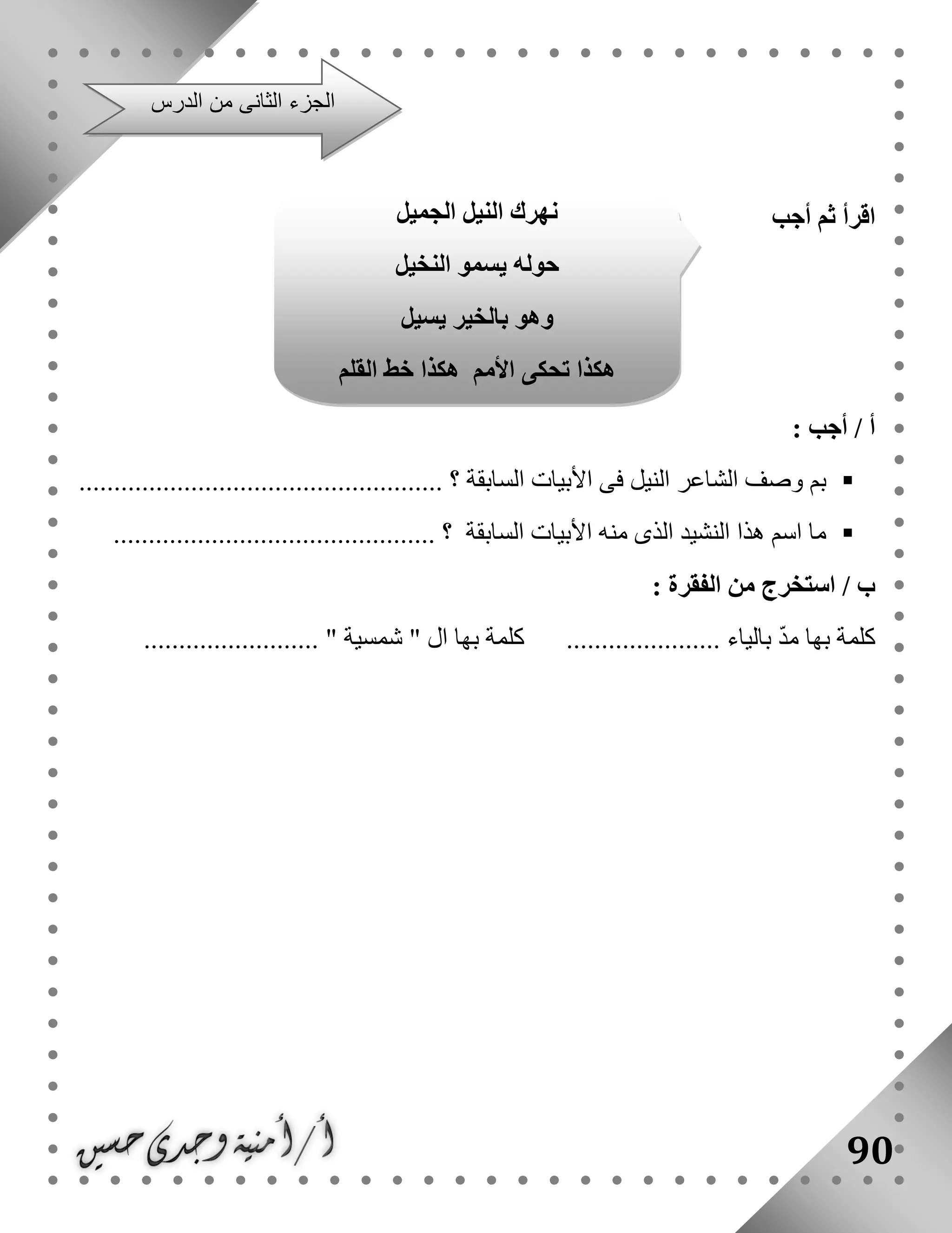 90
‫أجب‬ ‫ثم‬ ‫اقرأ‬
: ‫أجب‬ / ‫أ‬
‫السابقة‬ ‫األبيات‬ ‫فى‬ ‫النيل‬ ‫الشاعر‬ ‫وصف‬ ‫بم‬.................................................... ‫؟‬
‫الساب‬ ‫األبيات‬ ‫منه‬ ‫الذى‬ ‫النشيد‬ ‫هذا‬ ‫اسم‬ ‫ما‬.............................................. ‫؟‬ ‫قة‬
: ‫الفقرة‬ ‫من‬ ‫استخرج‬ / ‫ب‬
.............. ‫بالياء‬ ّ‫د‬‫م‬ ‫بها‬ ‫كلمة‬‫شمسية‬ " ‫ال‬ ‫بها‬ ‫كلمة‬ ................................. "
‫الدرس‬ ‫من‬ ‫الثانى‬ ‫الجزء‬
‫الجميل‬ ‫النيل‬ ‫نهرك‬
‫النخيل‬ ‫يسمو‬ ‫حوله‬
‫يسيل‬ ‫بالخير‬ ‫وهو‬
‫القلم‬ ‫خط‬ ‫هكذا‬ ‫األمم‬ ‫تحكى‬ ‫هكذا‬
 