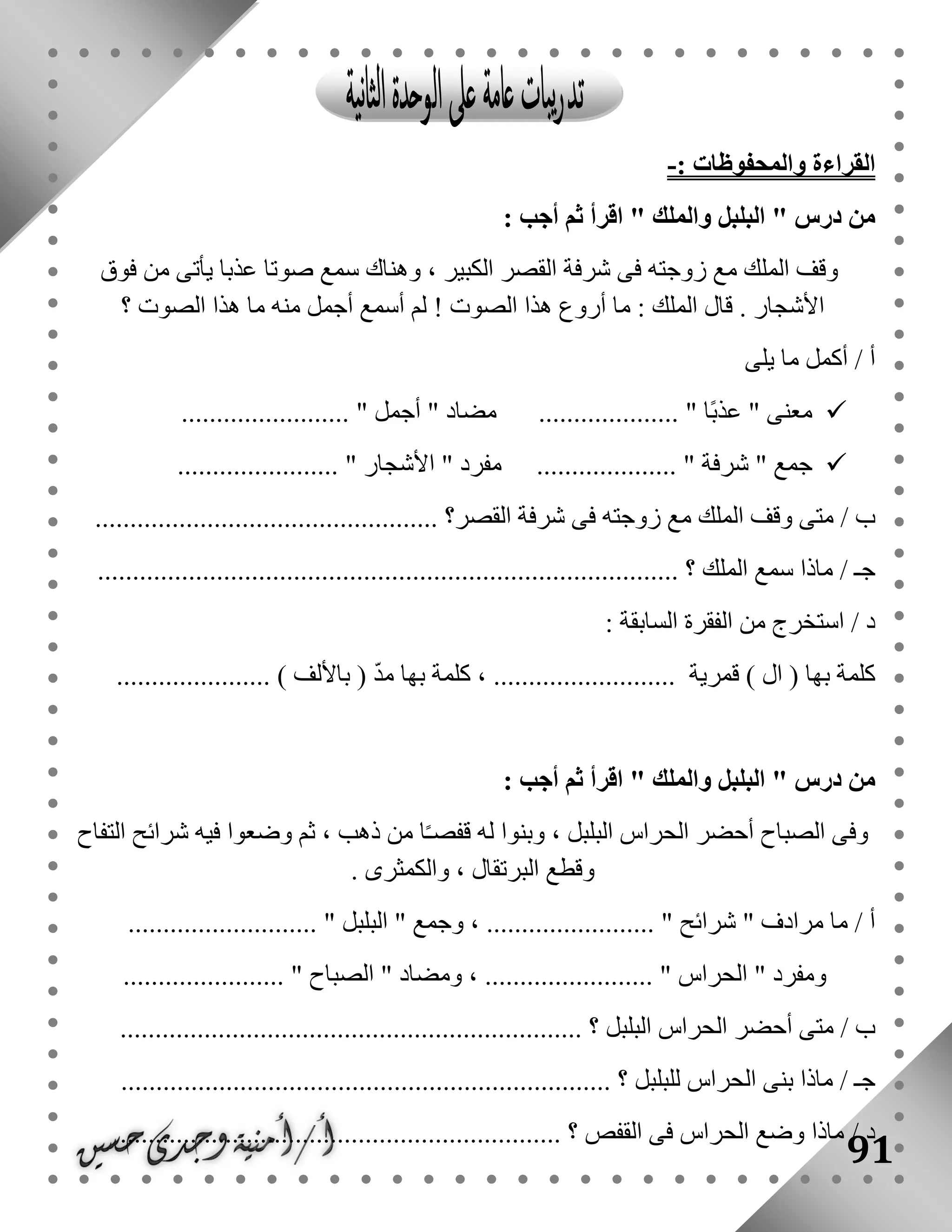 91
: ‫والمحفوظات‬ ‫القراءة‬-
" ‫درس‬ ‫من‬‫والملك‬ ‫البلبل‬: ‫أجب‬ ‫ثم‬ ‫اقرأ‬ "
‫المل‬ ‫وقف‬‫فوق‬ ‫من‬ ‫يأتى‬ ‫عذبا‬ ‫صوتا‬ ‫سمع‬ ‫وهناك‬ ، ‫الكبير‬ ‫القصر‬ ‫شرفة‬ ‫فى‬ ‫زوجته‬ ‫مع‬ ‫ك‬
‫؟‬ ‫الصوت‬ ‫هذا‬ ‫ما‬ ‫منه‬ ‫أجمل‬ ‫أسمع‬ ‫لم‬ ! ‫الصوت‬ ‫هذا‬ ‫أروع‬ ‫ما‬ : ‫الملك‬ ‫قال‬ . ‫األشجار‬
/ ‫أ‬‫يلى‬ ‫ما‬ ‫أكمل‬
........................ " ‫أجمل‬ " ‫مضاد‬ .................... " ‫ًا‬‫ب‬‫عذ‬ " ‫معنى‬
...... " ‫شرفة‬ " ‫جمع‬....................... " ‫األشجار‬ " ‫مفرد‬ ..............
/ ‫ب‬‫القصر‬ ‫شرفة‬ ‫فى‬ ‫زوجته‬ ‫مع‬ ‫الملك‬ ‫وقف‬ ‫متى‬............ ‫؟‬.....................................
/ ‫جـ‬‫الملك‬ ‫سمع‬ ‫ماذا‬..... ‫؟‬..............................................................................
: ‫السابقة‬ ‫الفقرة‬ ‫من‬ ‫استخرج‬ / ‫د‬
‫قمرية‬ ) ‫ال‬ ( ‫بها‬ ‫كلمة‬...................... ) ‫باأللف‬ ( ّ‫د‬‫م‬ ‫بها‬ ‫كلمة‬ ، ..........................
" ‫درس‬ ‫من‬‫والملك‬ ‫البلبل‬: ‫أجب‬ ‫ثم‬ ‫اقرأ‬ "
‫التفاح‬ ‫شرائح‬ ‫فيه‬ ‫وضعوا‬ ‫ثم‬ ، ‫ذهب‬ ‫من‬ ‫ا‬ً‫ـ‬‫قفص‬ ‫له‬ ‫وبنوا‬ ، ‫البلبل‬ ‫الحراس‬ ‫أحضر‬ ‫الصباح‬ ‫وفى‬
. ‫والكمثرى‬ ، ‫البرتقال‬ ‫وقطع‬
" ‫مرادف‬ ‫ما‬ / ‫أ‬‫شرائح‬" ‫وجمع‬ ، ........................ "‫البلبل‬......... "..................
" ‫ومفرد‬‫الحراس‬" ‫ومضاد‬ ، ........................ "‫الصباح‬........... "............
/ ‫ب‬‫البلبل‬ ‫الحراس‬ ‫أحضر‬ ‫متى‬....... ‫؟‬...........................................................
/ ‫جـ‬‫للبلبل‬ ‫الحراس‬ ‫بنى‬ ‫ماذا‬‫؟‬......................................................................
............................................................... ‫؟‬ ‫القفص‬ ‫فى‬ ‫الحراس‬ ‫وضع‬ ‫ماذا‬ / ‫د‬
 