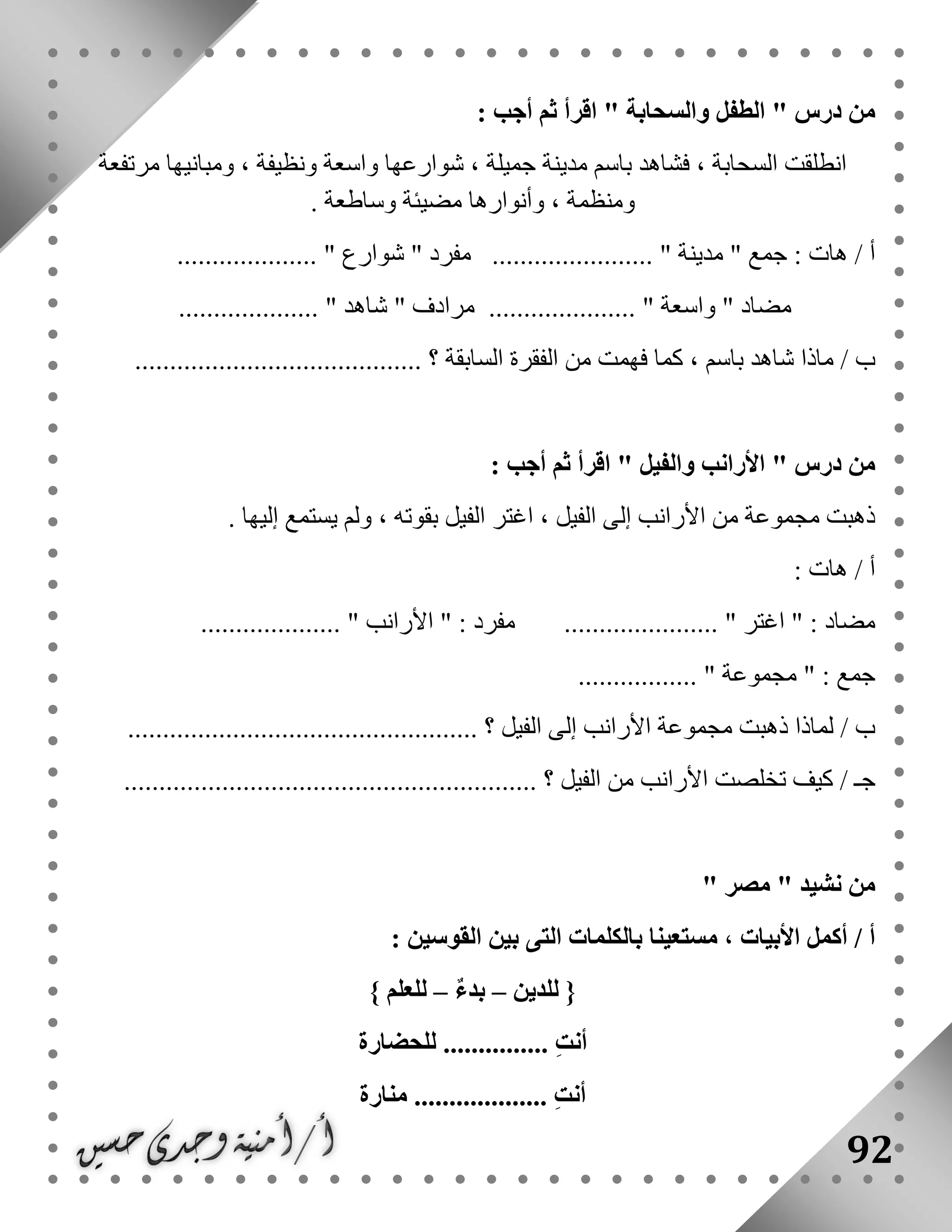 92
" ‫درس‬ ‫من‬‫ال‬‫والسحابة‬ ‫طفل‬: ‫أجب‬ ‫ثم‬ ‫اقرأ‬ "
‫مرتفعة‬ ‫ومبانيها‬ ، ‫ونظيفة‬ ‫واسعة‬ ‫شوارعها‬ ، ‫جميلة‬ ‫مدينة‬ ‫باسم‬ ‫فشاهد‬ ، ‫السحابة‬ ‫انطلقت‬
‫وساطعة‬ ‫مضيئة‬ ‫وأنوارها‬ ، ‫ومنظمة‬.
" ‫جمع‬ : ‫هات‬ / ‫أ‬‫مدينة‬....................... "" ‫مفرد‬‫شوارع‬.................... "
" ‫مضاد‬‫واسعة‬"......................................... " ‫شاهد‬ " ‫مرادف‬
‫ب‬‫السابقة‬ ‫الفقرة‬ ‫من‬ ‫فهمت‬ ‫كما‬ ، ‫باسم‬ ‫شاهد‬ ‫ماذا‬ /......................................... ‫؟‬
: ‫أجب‬ ‫ثم‬ ‫اقرأ‬ " ‫والفيل‬ ‫األرانب‬ " ‫درس‬ ‫من‬
‫يستم‬ ‫ولم‬ ، ‫بقوته‬ ‫الفيل‬ ‫اغتر‬ ، ‫الفيل‬ ‫إلى‬ ‫األرانب‬ ‫من‬ ‫مجموعة‬ ‫ذهبت‬. ‫إليها‬ ‫ع‬
: ‫هات‬ / ‫أ‬
.................... " ‫األرانب‬ " : ‫مفرد‬ ...................... " ‫اغتر‬ " : ‫مضاد‬
................. " ‫مجموعة‬ " : ‫جمع‬
.................................................. ‫؟‬ ‫الفيل‬ ‫إلى‬ ‫األرانب‬ ‫مجموعة‬ ‫ذهبت‬ ‫لماذا‬ / ‫ب‬
‫األران‬ ‫تخلصت‬ ‫كيف‬ / ‫جـ‬........................................................... ‫؟‬ ‫الفيل‬ ‫من‬ ‫ب‬
" ‫نشيد‬ ‫من‬‫مصر‬"
: ‫القوسين‬ ‫بين‬ ‫التى‬ ‫بالكلمات‬ ‫مستعينا‬ ، ‫األبيات‬ ‫أكمل‬ / ‫أ‬
{‫للدين‬–ٌ‫ء‬‫بد‬–‫للعلم‬}
ِ‫ت‬‫أن‬...............‫للحضارة‬
‫منارة‬ ................... ِ‫ت‬‫أن‬
 