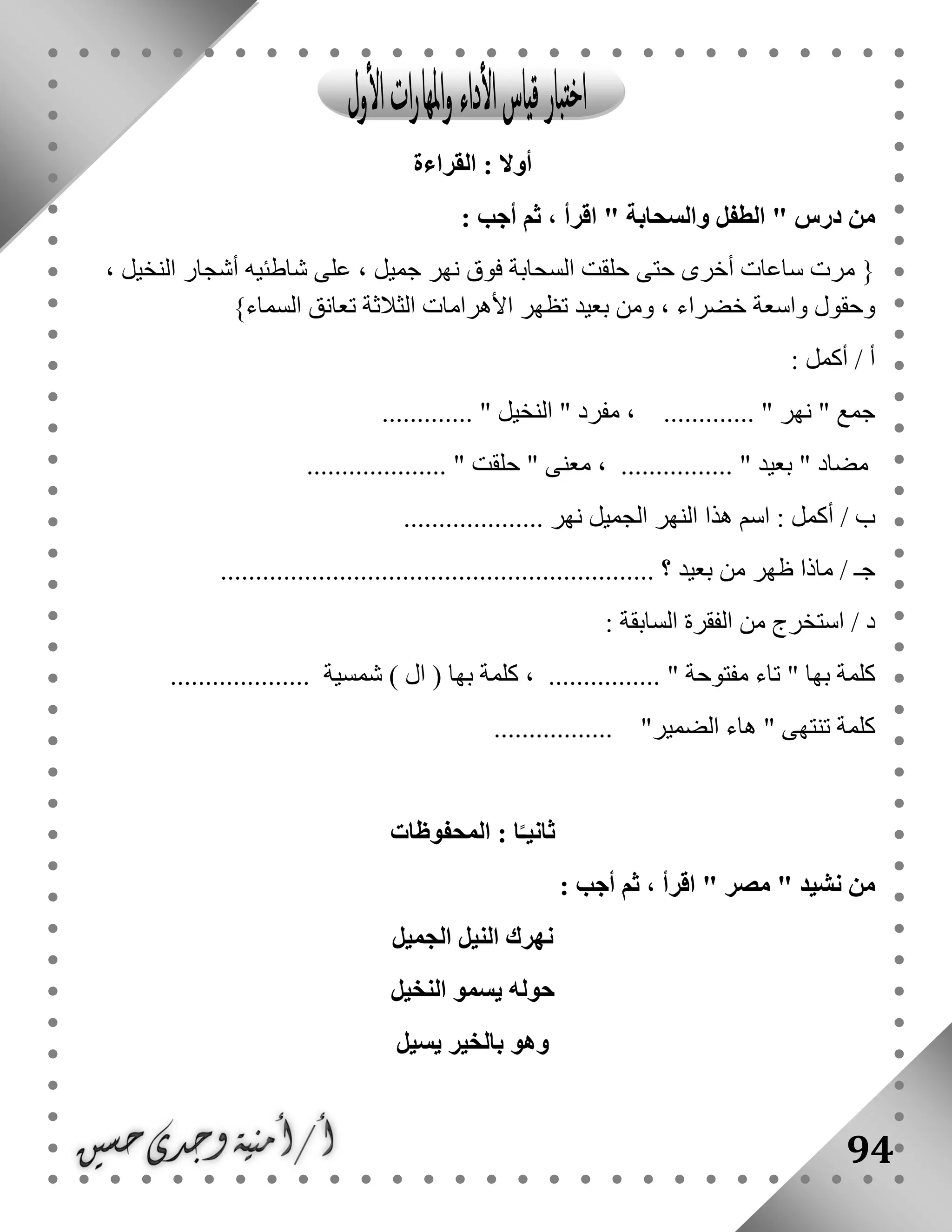 94
‫الق‬ : ‫أوال‬‫راءة‬
" ‫درس‬ ‫من‬‫والسحابة‬ ‫الطفل‬: ‫أجب‬ ‫ثم‬ ، ‫اقرأ‬ "
{، ‫النخيل‬ ‫أشجار‬ ‫شاطئيه‬ ‫على‬ ، ‫جميل‬ ‫نهر‬ ‫فوق‬ ‫السحابة‬ ‫حلقت‬ ‫حتى‬ ‫أخرى‬ ‫ساعات‬ ‫مرت‬
‫السماء‬ ‫تعانق‬ ‫الثالثة‬ ‫األهرامات‬ ‫تظهر‬ ‫بعيد‬ ‫ومن‬ ، ‫خضراء‬ ‫واسعة‬ ‫وحقول‬}
: ‫أكمل‬ / ‫أ‬
" ‫جمع‬‫نهر‬" ‫مفرد‬ ، ............. "‫النخيل‬....... "......
" ‫مضاد‬‫بعيد‬................ ".................... " ‫حلقت‬ " ‫معنى‬ ،
/ ‫ب‬‫نهر‬ ‫الجميل‬ ‫النهر‬ ‫هذا‬ ‫اسم‬ : ‫أكمل‬....................
/ ‫جـ‬‫بعيد‬ ‫من‬ ‫ظهر‬ ‫ماذا‬.............................................................. ‫؟‬
: ‫السابقة‬ ‫الفقرة‬ ‫من‬ ‫استخرج‬ / ‫د‬
‫ك‬‫مفتوح‬ ‫تاء‬ " ‫بها‬ ‫لمة‬) ‫ال‬ ( ‫بها‬ ‫كلمة‬ ، ................ " ‫ة‬‫شمسية‬....................
‫كلمة‬"‫الضمير‬ ‫هاء‬ " ‫تنتهى‬.................
‫المحفوظات‬ : ‫ا‬ً‫ثانيـ‬
" ‫نشيد‬ ‫من‬‫مصر‬: ‫أجب‬ ‫ثم‬ ، ‫اقرأ‬ "
‫الجميل‬ ‫النيل‬ ‫نهرك‬
‫النخيل‬ ‫يسمو‬ ‫حوله‬
‫يسيل‬ ‫بالخير‬ ‫وهو‬
 