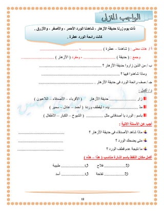 ذات يوم زرنا حديقة الأزهار ، شاهدنا الورد الأحمر ، والأصفر ، والأزرق . 
كانت رائحة الورد عطرة . 
أ / هات معنى : ) شاهدنا – عطرة ( ....................، .................................... 
وجمع : ) حديقة ( .............................. ، ومفرد ) الأزهار ( ............................... 
ب / من الذين زاروا حديقة الأزهار ؟ .......................................................... 
وماذا شاهدوا فيها ؟ ......................................................................... 
جـ / صف رائحة الورد فى حديقة الأزهار . ................................................... 
12 
د / أكمل : 
زار ......................... حديقة الأزهار ) الأقرباء – الأصدقاء – اللاعبون ( 
مدّ .......................... يده ؛ ليقطف وردة ) أحمد – عادل – سمير ( 
باسم : الورد يا أصدقائى مثل ................ ) الشيوخ – الكبار – الأطفال ( 
أجب عن الأسئلة الاتية : 
ماذا شاهد الأصدقاء فى حديقة الأزهار ؟ ........................................... 
متى يضحك الورد ؟ .......................................... 
ما نتيجة عدم قطف الورد ؟ ........................................... 
أكمل مكان النقط باسم إشارة مناسب ) هذا – هذه ( 
طبيبة ...................... فلاح .................... 
أسد ...................... تفاحة ................... 
 