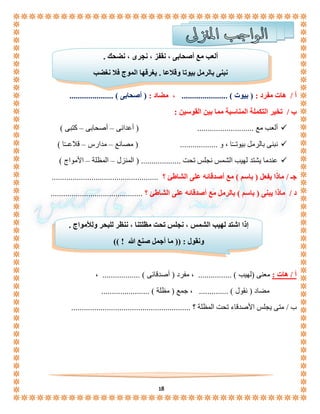 ألعب مع أصحابى ، نقفز ، نجرى ، نضحك . 
نبنى بالرمل بيوتا وقلاعا . يغرقها الموج فلا نغضب 
أ / هات مفرد : ) بيوت ( ...................... ، مضاد : ) أصحابى ( ..................... 
إذا اشتد لهيب الشمس ، نجلس تحت مظلتنا ، ننظر للبحر وللأمواج . 
ونقول : )) ما أجمل صنع الله ! (( 
18 
ب / تخير التكملة المناسبة مما بين القوسين : 
ألعب مع ........................... ) أعدائى – أصحابى – كتبى (  
نبنى بالرمل بيوتــًا ، و .................. ) مصانع – مدارس – قلاعــًا (  
عندما يشتد لهيب الشمس نجلس تحت ................... ) المنزل – المظلة – الأمواج (  
جـ / ماذا يفعل ) باسم ( مع أصدقائه على الشاطئ ؟ ................................................... 
د / ماذا يبنى ) باسم ( بالرمل مع أصدقائه على الشاطئ ؟ ............................................ 
أ / هات : معنى )لهيب ( ................ ، مفرد ) أصدقائى ( .................. ، 
مضاد ) نقول ( .............. ، جمع ) مظلة ( ....................... 
ب / متى يجلس الأصدقاء تحت المظلة ؟ ......................................................... 
 