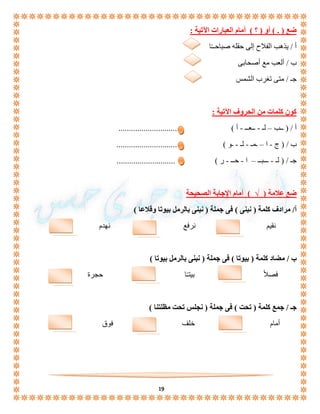 19 
ضع ) . ( أو ) ؟ ( أمام العبارات الآتية : 
أ / يذهب الفلاح إلى حقله صباحــًا 
ب / ألعب مع أصحابى 
جـ / متى تغرب الشمس 
كون كلمات من الحروف الآتية : 
أ / ) ــب – لـ - ــعــ - أ ( ............................ 
ب / ) ج - ا – ـمـ - لـ - ـو ( ............................. 
جـ / ) لـ - ـــبــ – ا - حــ - ر ( ............................ 
ضع علامة ) √ ( أمام الإجابة الصحيحة 
أ/ مرادف كلمة ) نبنى ( فى جملة ) نبنى بالرمل بيوتا وقلاعا ( 
نقيم نرفع نهدم 
ب / مضاد كلمة ) بيوتا ( فى جملة ) نبنى بالرمل بيوتا ( 
فصلا بيتـًا حجرة 
جـ / جمع كلمة ) تحت ( فى جملة ) نجلس تحت مظلتنا ( 
أمام خلف فوق 
 