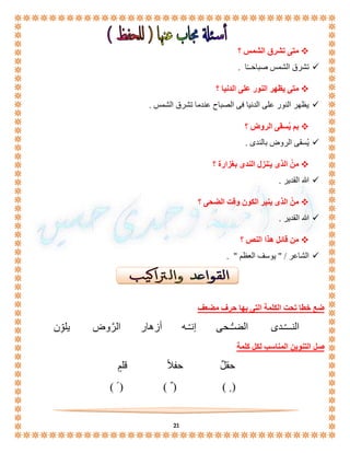 21 
متى تشرق الشمس ؟  
تشرق الشمس صباحــًا .  
متى يظهر النور على الدنيا ؟  
يظهر النور على الدنيا فى الصباح عندما تشرق الشمس .  
بم يُسقى الروض ؟  
يُسقى الروض بالندى .  
منْ الذى يـُنزل الندى بغزارة ؟  
الله القدير .  
منْ الذى ينير الكون وقت الضحى ؟  
الله القدير .  
من قائل هذا النص ؟  
الشاعر / " يوسف العظم " .  
ضع خطا تحت الكلمة التى بها حرف مضعف 
النـــّـدى الضـُّـحى إنـّـه أزهار الرَّوض يلوِّّن 
صل التنوين المناسب لكل كلمة 
حقلٌ حفلاً قلمٍ 
) ( ) ( ) ( 
 