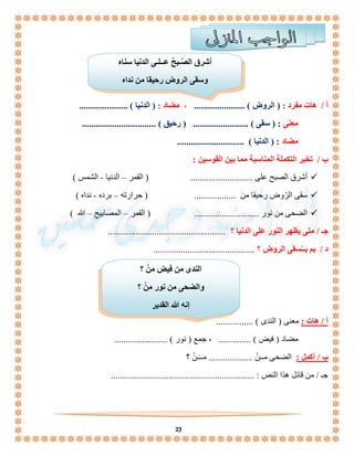 أشرق الصّـبحُ عــلـى الدنيا سناه 
وسقى الروض رحيقا من نداه 
أ / هات مفرد : ) الروض ( ...................... ، مضاد : ) الدنيا ( ..................... 
معنى : ) سقى ( ........................ ) رحيق ( ................................ 
مضاد : ) الدنيا ( ............................. 
الندى من فيض منْ ؟ 
والضحى من نور منْ ؟ 
إنه الله القدير 
23 
ب / تخير التكملة المناسبة مما بين القوسين : 
أشرق الصبح على ........................... ) القمر – الدنيا - الشمس (  
سقى الرّوض رحيقا من .................. ) حرارته – برده - نداه (  
الضحى من نور ............................ ) القمر – المصابيح – الله (  
جـ / متى يظهر النور على الدنيا ؟ ................................................... 
د / بم يــُسقى الروض ؟ ............................................ 
أ / هات : معنى ) الندى ( ................ 
مضاد ) فيض ( .............. ، جمع ) نور ( ....................... 
ب / أكمل : الضحى مــِّنْ ................... مــَـنْ ؟ 
جـ / من قائل هذا النص : .............................................................. 
 