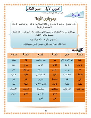 كيف يمكنك أن تخدم وطنك ؟ 
قال ) جدّى ( : فى قديم الزمان ، خرج ثلاثة أصدقاء من قريتنا ، ومرت الأيام ، ثم عادَ 
الأصدقاء إلى القرية . 
بنى الأول مدرسة لأطفال القرية . وبنى الثانى مستشفى لعلاج المرضى . وأقام الثالث 
مصنعـًا لملابس الأطفال . 
سألت جدّى : أىُّ هذه الأعمال أفضل ؟ 
الجدّ : كلها أعمال مفيدة للقرية ، وخير الناس أنفعهم للناس . 
الكلمة المعنى الكلمة الجمع الكلمة المضاد 
الج د أبو الأب أو الأم ج دّ جدود / أجداد قال سكت 
الزمان الوقت القرية القرى خرج عاد 
عاد رجع مصنع مصانع بنى/أقام هدم 
الأصدقاء الأصحاب قديم قدماء/قدامى مفيدة ضارة 
بنى أقام مدرسة مدارس خير شر 
مفيدة نافعة الزمان الأزمان/الأزمن أفضل أسوأ 
خير الناس أنفع الناس مستشفى مستشفيات المرضى الأصحاء 
العمل الأعمال أطفال شيوخ 
خير أخيار 
26 
 
