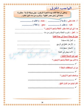 يـُـحكى أن نخلة قالت يوما لشجرة الزيتون : بينى وبينك قرابة ، جـُذورنا 
ممتدة فى أرض مصر الطيبة ، ونشرب من ماء النيل العذب . 
. 
أ / هات معنى : ) قرابة ( ..................... ، مضاد : ) العذب ( ..................... 
مفرد : ) جذور ( ..................... ، جمع : ) نخلة ( ................... 
جـ / إلى أين تمتد جذور النخلة وشجرة الزيتون ؟ ................................................... 
د / أكمل : تشرب النخلة وشجرة الزيتون من ماء ................................................... 
34 
حول كل جملة اسمية إلى جملة فعلية 
الحرُّ يشتد صيفــًا ........................................................... o 
الأزهار تتفتحُ فى الربيع ............................................................ o 
الأمطارُ تسقط شتاءً ............................................................ o 
الأسد يعيش فى الغابة ........................................................... o 
أجب عن الأسئلة التالية : 
ما الذى بين النخلة وشجرة الزيتون ؟ 
....................................................................................  
من أى المحافظات النخلة ؟ 
....................................................................................  
بم تصف شجرة الزيتون ؟ 
....................................................................................  
اذكر لونين من ألوان البلح . 
....................................................................................  
 