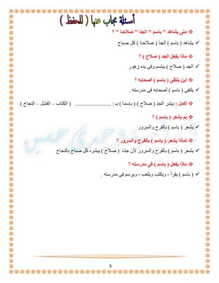 3 
ا " ؟ متى يشاهد " باسم " الجدّ " صلاحـً 
يشاهد ) باسم ( الجدّ ) صلاحـًا ( كل صباح  
ماذا يفعل الجد ) صلاح ( ؟  
الجد ) صلاح ( يبتسم وفى يده زهور  
أين يلتقى ) باسم ( أصحابه ؟  
يلتقى ) باسم ( أصحابه فى مدرسته .  
أكمل : يبشر الجد ) صلاح ( ) باسما ( بـ : ......................... ) الكتاب – الفشل – النجاح (  
بم يشعر ) باسم ( ؟  
يشعر ) باسم ( بالفرح والسرور  
لماذا يشعر ) باسم ( بالفرح والسرور ؟  
يشعر ) باسم ( بالفرح والسرور لأن جدّه ) صلاح ( يبشره كل صباح بالنجاح  
ماذا يفعل ) باسم ( فى مدرسته ؟  
باسم ( يقرأ ، ويكتب ويلعب ، ويرسم فى مدرسته . (  
 