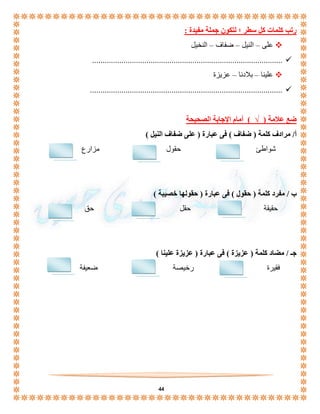 44 
رتب كلمات كل سطر ؛ لتكون جملة مفيدة : 
على – النيل – ضفاف – النخيل  
...........................................................................................  
علينا – بلادنا – عزيزة  
............................................................................................  
ضع علامة ) √ ( أمام الإجابة الصحيحة 
أ/ مرادف كلمة ) ضفاف ( فى عبارة ) على ضفاف النيل ( 
شواطئ حقول مزارع 
ب / مفرد كلمة ) حقول ( فى عبارة ) حقولها خصيبة ( 
حقيقة حقل حق 
جـ / مضاد كلمة ) عزيزة ( فى عبارة ) عزيزة علينا ( 
فقيرة رخيصة ضعيفة 
 