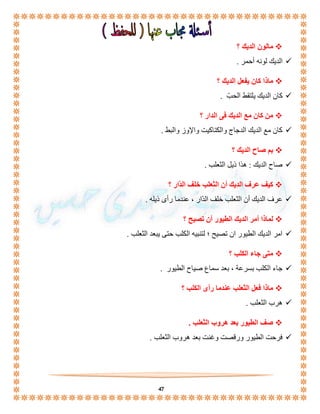 47 
مالون الديك ؟  
الديك لونه أحمر .  
ماذا كان يفعل الديك ؟  
كان الديك يلتقط الحبّ .  
من كان مع الديك فى الدار ؟  
كان مع الديك الدجاج والكتاكيت والإوز والبط .  
بم صاح الديك ؟  
صاح الديك : هذا ذيل الثعلب .  
كيف عرف الديك أن الثعلب خلف الدّار ؟  
عرف الديك أن الثعلب خلف الدّار ، عندما رأى ذيله .  
لماذا أمر الديك الطيور أن تصيح ؟  
امر الديك الطيور ان تصيح ؛ لتنبيه الكلب حتى يبعد الثعلب .  
متى جاء الكلب ؟  
جاء الكلب بسرعة ، بعد سماع صياح الطيور .  
ماذا فعل الثعلب عندما رأى الكلب ؟  
هرب الثعلب .  
صف الطيور بعد هروب الثعلب .  
فرحت الطيور ورقصت وغنت بعد هروب الثعلب .  
 