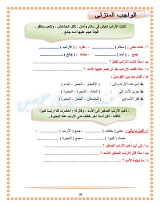 كانت الأرانب تعيش فى سلام وأمان . تأكل الحشائش ، وتلعب وتقفز . 
فجأةً هجم عليها أسد جائع . 
أ / هات معنى : ) سلام ( ..................... ، مفرد : ) الأرانب ( ................... 
جمع : ) أسد ( .................... ، مضاد : ) جائع ( ...................... 
جـ / ماذا كانت الأرانب تفعل ؟ ....................................................................... 
د / ماذا فعلت الأرانب بعد أن هجم عليها الأسد ؟ ............................................... 
، ذهب الأرنب الصغير إلى الأسد ، وقال له : أحضرت لك أرنبــًا كبيرًا 
لتأكله ، لكن أسدًا آخر خطف منى الأرنب عند البحيرة . 
54 
هـ / أكمل مما بين القوسين : 
أسرعت الأرانب إلى : ) الأشجار – الجحر – الماء ( 
جرى الأسد إلى : ) الغابة – الشجرة – البحيرة ( 
قفز الأسد فى : ) الحشائش – الجُحر – البحيرة ( 
أ / أكمل ما يأتى : معنى ) خطف ( ................ ، جمع ) الأرنب ( .................. ، 
مضاد ) كبيرًا ( .................. ، جمع ) البحيرة ( .................... 
ب / إلى أين ذهب الأرنب الصغير ؟ ....................................................... 
جـ / ماذا قال الأرنب الصغير للأسد ؟ ..................................................... 
د / ما نهاية الأسد ؟ ........................................................................... 
 