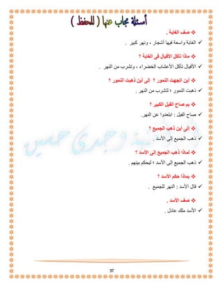 57 
صف الغابة .  
الغابة واسعة فيها أشجار ، ونهر كبير .  
ماذا تأكل الأفيال فى الغابة ؟  
الأفيال تأكل الأعشاب الخضراء ، وتشرب من النهر .  
أين اتجهت النمور ؟ إلى أين ذهبت النمور ؟  
ذهبت النمور ؛ لتشرب من النهر .  
بم صاح الفيل الكبير ؟  
صاح الفيل : ابتعدوا عن النهر.  
إلى أين ذهب الجميع ؟  
ذهب الجميع إلى الأسد .  
لماذا ذهب الجميع إلى الأسد ؟  
ذهب الجميع إلى الأسد ؛ ليحكم بينهم .  
بماذا حكم الأسد ؟  
قال الأسد : النهر للجميع .  
صف الأسد .  
الأسد ملك عادل .  
 