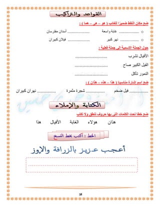 ضع مكان النقط ضميرًا للغائب ) هو – هى – هما ( : 
غابة واسعة ..................... أسدان مفترسان ................... o 
نهر كبير ..................... فيلان كبيران .................. o 
58 
حول الجملة الاسمية إلى جملة فعلية : 
الأفيال تشرب ........................... 
الفيل الكبير صاح ............................ 
النمور تأكل ............................ 
ضع اسم إشارة مناسبـًا ) هذا – هذه – هذان ( : 
................ فيل ضخم ................ شجرة مثمرة ................ نهران كبيران 
ضع خطا تحت الكلمات التى بها حروف تنطق ولا تكتب 
هذان هؤلاء الغابة الأفيال هذا 
 