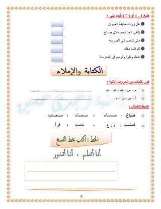 5 
ضع ) . ( أو ) ؟ ( فيما يلى : 
هل زرت حديقة الحيوان 
يلتقى الجد بحفيده كل صباح 
متى تذهب إلى المدرسة 
كم قلما معك 
نتعلم ونقرأ ونرسم فى المدرسة 
كون كلمات من الحروف الآتية : 
م – س – ت – ب – يـ ......................................................... o 
أ – س – ر – م .......................................................... o 
اضبط كالمثال : 
صَبَاحٌ : مــســاء ، ســمــاء ، ســحــاب o 
كـَـتــَـبَ : زرع ، حصد ، قرأ o 
 