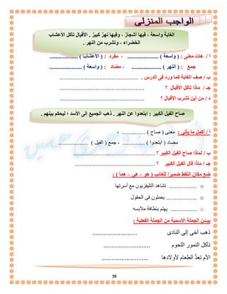 الغابة واسعة ، فيها أشجارٌ ، وفيها نهرٌ كبيرٌ . الأفيال تأكل الأعشاب 
الخضراء ، وتشرب من النهر . 
أ / هات معنى : ) واسعة ( ..................... ، مفرد : ) الأعشاب ( ................... 
جمع : ) النهر ( .................... ، مضاد : ) واسعة ( ...................... 
ب / صف الغابة كما ورد فى الدرس . ..................................................... 
جـ / ماذا تأكل الأفيال ؟ ......................................................... 
د / من أين تشرب الأفيال ؟ ......................................................... 
صاح الفيل الكبير : ابتعدوا عن النهر . ذهب الجميع إلى الأسد ؛ ليحكم بينهم . 
59 
أ / أكمل ما يأتى : معنى ) صاح ( ................ ، 
مضاد ) ابتعدوا ( ............... ، جمع ) الفيل ( .................... 
ب / لماذا صاح الفيل الكبير ؟ ....................................................... 
جـ / ماذا قال الفيل الكبير ؟ ...................................................... 
ضع مكان النقط ضميرًا للغائب ) هو – هى – هما ( : 
تشاهد التليفزيون مع أسرتها ................... o 
يعملون فى الحقول ..................... o 
يهتم بنظافة ملابسه .................. o 
بيــّـن الجملة الاسمية من الجملة الفعلية : 
ذهب أخى إلى النادى ........................... 
تأكل النمور اللحوم ............................ 
الأم تعدُّ الطعام لأولادها ............................ 
 