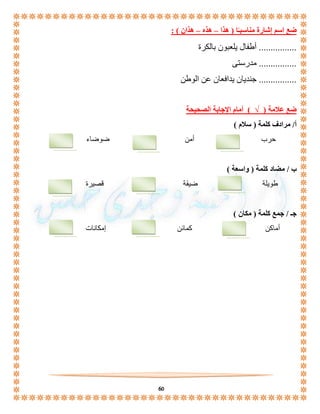 60 
ضع اسم إشارة مناسبـًا ) هذا – هذه – هذان ( : 
................ أطفال يلعبون بالكرة 
................ مدرستى 
................ جنديان يدافعان عن الوطن 
ضع علامة ) √ ( أمام الإجابة الصحيحة 
أ/ مرادف كلمة ) سلام ( 
حرب أمن ضوضاء 
ب / مضاد كلمة ) واسعة ( 
طويلة ضيقة قصيرة 
جـ / جمع كلمة ) مكان ( 
أماكن كمائن إمكانات 
 