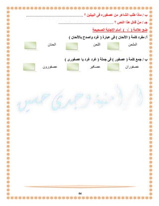 ب / ماذا طلب الشاعر من عصفوره فى البيتين ؟ ....................................................... 
جـ / منْ قائل هذا النص ؟ ..................................................... 
ضع علامة ) √ ( أمام الإجابة الصحيحة 
أ/ مفرد كلمة ) الألحان ( فى عبارة ) غرد واصدح بالألحان ( 
الملحن اللحن الحنان 
ب / جمع كلمة ) عصفور ( فى جملة ) غرد غرد يا عصفورى ( 
عصفوران عصافير عصفورون 
64 

