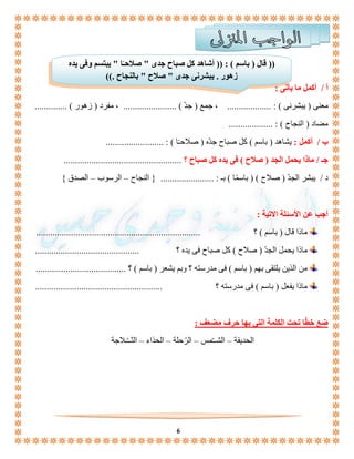 )) قال ) باسم ( : )) أشاهد كل صباح جدى " صلاحـًا " يبتسم وفى يده 
زهور . يبشرنى جدى " صلاح " بالنجاح .(( 
6 
أ / أكمل ما يأتى : 
معنى ) يبشرنى ( : ................... ، جمع ) جدّ ( ....................... ، مفرد ) زهور ( .............. 
مضاد ) النجاح ( : ................... 
ب / أكمل : يشاهد ) باسم ( كل صباح جدّه ) صلاحـًا ( : ......................... 
جـ / ماذا يحمل الجد ) صلاح ( فى يده كل صباح ؟ ................................................... 
د / يبشر الجدّ ) صلاح ( ) باسمًا ( بـ : ....................... } النجاح – الرسوب – الصدق { 
أجب عن الأسئلة الاتية : 
ماذا قال ) باسم ( ؟ ....................................................................... 
ماذا يحمل الجدّ ) صلاح ( كل صباح فى يده ؟ ............................................. 
من الذين يلتقى بهم ) باسم ( فى مدرسته ؟ وبم يشعر ) باسم ( ؟ ....................................... 
ماذا يفعل ) باسم ( فى مدرسته ؟ ....................................................... 
ضع خطّا تحت الكلمة التى بها حرف مضعف : 
الحديقة – الشــّمس – الرّحلة – الحذاء – الثــّـلاجة 
 