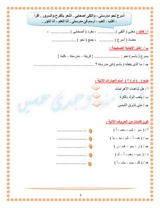 أُسرع نحو مدرستى ، وألتقى أصحابى . أشعر بالفرح والسرور . أقرأ 
، أكتب ، ألعب ، أرسم فى مدرستى . أنا أتعلم ، أنا أتنوّر . 
أ / هات : معنى ) ألتقى ( ................ ، مفرد ) أصحابى ( .................. ، 
مضاد ) أسرع ( .............. ، جمع ) نحو ( ....................... 
7 
ب / اختر الإجابة الصحيحة : 
يسرع ) باسم ( نحو : ........................ } قريته – مدرسته – كتبه { 
جـ / ما الذى يفعله ) باسم ( فى مدرسته ؟ .......................................................... 
ضع ) . ( أو ) ؟ ( أمام العبارات الآتية : 
أ / هل شاهدت الأهرامات 
ب / يلعب الولد بالكرة 
جـ / متى تشرق الشمس 
كون كلمات من الحروف الآتية : 
أ / ) ـــر – شــ - ــعــ - أ ( ............................ 
ب / ) هـ - أ – شـ - ــد - ــا ( ............................. 
جـ / ) ز - ـــو – هــ - ر ( ............................ 
د / ) ــب - ــعــ - أ – لـ ( ............................. 
هـ / ) كـ - ــب - ــتــ - أ ( ............................. 
 