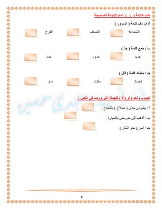 8 
ضع علامة ) √ ( أمام الإجابة الصحيحة 
أ/ مرادف كلمة ) السرور ( 
الشجاعة الضعف الفرح 
ب / جمع كلمة ) جدّ ( 
جديد جدود جدد 
جـ / مضاد كلمة ) قال ( 
تحدث سكت سار 
أجب بـ ) نعم ( أو ) لا ( للجملة التى وردت فى النص : 
أ / يبشرنى جدّى ) صلاح ( بالنجاح 
ب / أذهب إلى مدرستى بالسيارة 
جـ / أسرع نحو الشارع 
 