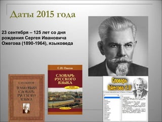 Даты 2015 года 
23 сентября – 125 лет со дня 
рождения Сергея Ивановича 
Ожегова (1890-1964), языковеда 
 