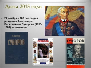Даты 2015 года 
 24 ноября – 285 лет со дня 
рождения Александра 
Васильевича Суворова (1730- 
1800), полководца 
 