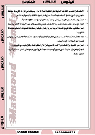 ايعطبٝ ١ ٚتكسٜط اَ ٜؿٝض آَٗ ي دًاضز. 
-إ تْاد ن ُٝات ايؿٛغؿات ٚبعض المعاز ٚا٭ ٬َح، ناؿسٜس ٚالم ذٓ ٝٓع ٚايطقام ٚايع وْ ٚايبٛتاؽ ٚغير اٖ، 
. ٚتكسٜطٙ ن ُٝات نبير ٠ آَٗ ي سًٚ ايك آعٝ ١ 
-تمتع بأ ُٖٝ ١ اقتكازٜ ١ خاق ١ في فا إ تْاز ٚتكسٜط اي ؿٓط اـا ٚايػاظ ايطبٝعٞ 
-وتٟٛ ايٛط ايعطبٞ ع ًٞ ن ُٝات نبير ٠ ايؿش اؿذطٟ. 
-ا تَ ٬ن إ هَا اْت اٖ ١ً ٥ في فا ا ٫غتؿاز ٠ ػَتكب اًً ايطاق ١ ايؿ ػُٝ ١ ٚطاق ١ ايطٜاح. 
-أ ُٖٝت ايهبير ٠ في فا ايك آعات ايتك ًٝسٜ ١ ايتي تع ع ًٞ تؿذٝع ايػٝاس ١، نك آعات ايتشـ ٚا٭ٚا ْٞ 
المعس ْٝ ١ ٚاي شٓاغٝ ١ ٚايؿهٝ ١ ٚغير اٖ ؾه اًً ع قٝا ايك آعات المعس ْٝ ١ المدت ؿً ١ 
٢ -الاملاىات البشرية 
-يمت وً ايٛط ايعطبٞ قٛ ٣ بؿطٜ ١ نبير ٠ إشا أسػ تسضٜب اٗ ٚتأ ٖٝ اًٗ يمه أ ت٪ يٝشت هَا ١ْ تَكس ١َ في 
ايعالم خاق ١ ٚأ أنجط ث حً صٖٙ ايكٛ ٣ ايؿباب ايتي تُب ٢ٓ بػٛاعس ا٭ .َِ 
ثب ثٌب: ا جٌٙٛد ا ؼٌشث ١خ زٌحم ١ك ا زٌ ١ّٕخ 
-إ ايتطٛضات ا ٫قتكازٜ ١ ايسٚيٝ ١ صَٓ اْٜٗ ١ اؿطب ايعالمٝ ١ ايجا ْٝ ١ تؿطض تهجٝـ اؾ ٛٗز أد ايتعاٚ بين 
. ايسٚ ايعطبٝ ١ ٚتهٜٛ تهت ٬ت اقتكازٜ ١ زٚيٝ ١ ٚإق ًٝ ُٝ ١ 
-ؾ سٗت ايسٚ ايعطبٝ ١ خ ٬ ايعكٛز ا٭ضبع ١المانٝ ١ قاٚ ٫ت ي تًعاٚ ا ٫قتكازٟ ٚايت ُٝٓ ١ ٚشيو بكٝا عَٓ اُت 
ٚاؼازات عطبٝ ١ تَ ٛٓع ١ ٚ تَدكك ١ في كت ـً ايب ٬ز ايعطبٝ ١ إلى دا بْ قٝا ايك آزٜل ٚالم٪غػات ايت ُٜٛ ًٝ ١ 
ايعطبٝ ١ ٚوب ٌٙب ػذح ؤ ذ٘اف ٠ خٍظٙب ا شٌى ا زٌب ٌٟ: 
أهداف 
محاوللات 
التعاولن 
الاقتصادي 
العربي 
- ضؾع عَس ٫ت ايت ُٝٓ ١ ا ٫قتكازٜ ١ 
- ظٜاز ٠ ايؿطان ١ بين اقتكازٜات ايسٚ ايعطبٝ ١ 
- تك ًٝ اعت اُزايسٚ ايعطبٝ ١ المؿطط ع ٢ً ايعالم اـاضدٞ 
- تك ًٝل ايؿٛاضم ا ٫قتكازٜ ١ بين ايسٚ ايعطبٝ ١ 
- ت ٜٛٓع ايكازضات ٚتك ًٝل ٖٝ ١ُٓ قطاع اي ؿٓط ع ٢ً ف ايكازضات 
- ظٜاز ٠ ايتٛاؾل بين كت ـً ايػٝاغات ا ٫قتكازٜ ١ يتشكٝل ايٛسس ٠ ا ٫قتكازٜ ١ 
رز ٕٛع ا ظٌّٕ بّد ا ٌّٙز خّ ثب زٌ ١ّٕخ فٟ ا ٌٛؿ ا ؼٌشثٟ ٚ ِٕٙب: 
-الم عٓ اُت الم تٗ ١ُ بايت ُٝٓ ١ ا ٫قتكازٜ ١ الم عٓ اُت الم تٗ ١ُ بايت ُٝٓ ١ ايبؿطٜ ١ 
 