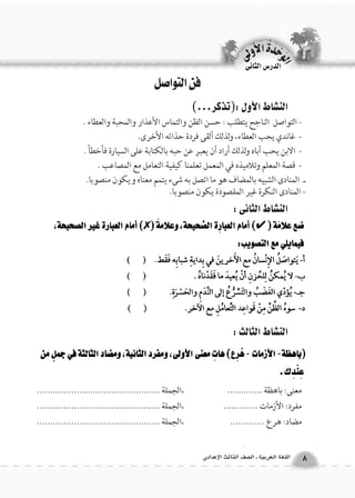 فن التواصل 
الن |شاط الأول :)تذكر...( 
- التواصل الناجح يتطلب : حسن الظن والتماس الأعذار والمحبة والعطاء . 
- غاندي يحب العطاء، ولذلك ألقى فردة حذائه الأخرى. 
- الابن يحب أباه ولذلك أراد أن يعبر عن حبه بالكتابة على السيارة فأخطأ . 
- قصة المعلم وتلاميذه في المعمل تعلمنا كيفية التعامل مع المصاعب . 
ـ المنادى الشبيه بالمضاف هو ما اتصل به شىء يتمم معناه ويكون منصوبا. 
- المنادى النكرة غير المقصودة يكون منصوبا. 
الوحَدْةَ الأولى 
8 اللغة العربية ـ ال €صف الثالث الإعدادى 
الدر 6س الثانى 
الن |شاط الثانى : 
الن |شاط الثالث : 
معنى: باهظة ............. ،الجملة .............................................. 
مفرد: الأزمات ............. ،الجملة .............................................. 
مضاد: هرع ............. ،الجملة .............................................. 
 