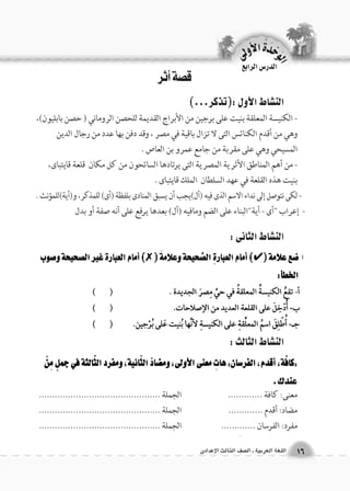 قصة أثر 
الن |شاط الأول :)تذكر...( 
- الكنيسة المعلقة بنيت على برجين من الأبراج القديمة للحصن الروماني ) حصن بابليون(، 
وهي من أقدم الكنائس التى لا تزال باقية في مصر ، وقد دفن بها عدد من رجال الدين 
المسيحي وهي على مقربة من جامع عمرو بن العاص . 
- من أهم المناطق الأثرية المصرية التى يرتادها السائحون من كل مكان قلعة قايتباى، 
بنيت هذه القلعة في عهد السلطان الملك قايتباى . 
- لكى نتوصل إلى نداء الاسم الذى فيه )أل(يجب أن يسبق المنادى بلفظة )أى( للمذكر، و)أية(للمؤنث . 
- إعراب "أى - أية"البناء على الضم ومافيه )أل( بعدها يرفع على أنه صفة أو بدل 
الن |شاط الثانى : 
الن |شاط الثالث : 
معنى: كافة ............. الجملة .............................................. 
مضاد: أقدم ............. الجملة .............................................. 
مفرد: الفرسان ............. الجملة .............................................. 
الوحَدْةَ الأولى 
16 اللغة العربية ـ ال €صف الثالث الإعدادى 
الدر Sس الرابع 
 