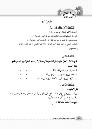 الوحَدْةَ الثانية 
3366 االلللغغةة االلععررببييةة ــ االل €€صصفف االلثثااللثث االلإإععددااددىى 
طريق النور 
الن |شاط الأول :)تذكر...( 
- الحدث الأليم للطفل ) لويس برايل (. 
-) برايل ( يتعلم القراءة والكتابة عن طريق الحروف البارزة . 
- محاولات برايل لتطوير طريقة للقراءة والكتابة بالحروف البارزة. 
- أسلوب المدح أو الذم يتكون من ثلاثة أركان: فعل المدح أو فعل الذم والفاعل 
والمخصوص. 
الن |شاط الثانى : 
الن |شاط الثالث : 
.................................................................................................................................. 
الدر 6س الرابع 
 