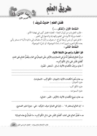 الوحَدْةَ الثالثة 
43 
الدر 6س الأول 
كتاب الأن شطة والتدريبات - الف €صل الدرا 6سى الأول 
فضل العلم ) حديث شريف ( 
الن |شاط الأول :)تذكر...( 
- طلب العلم باب من أبوال الجنة – للعلماء فضل كبير في نهضة الأمم . 
- العلماء ورثة الأنبياء في العلم والهداية والدعوة إلي الخير . 
- فاعل نعم، أو بئس أربعة أنواع: 1ـ معرف بـ )أل( 2ـ مضاف إلى ما فيه )أل( 3ـ مستتر يأتى 
بعده نكرة تعرب تمييزا له 4 ـ )ما( الموصولة، أو )مَنْ( الموصولة. 
الن |شاط الثانى : 
.................................................................................................................................................................................................................................................................... .................................................................................................................................. 
.................................................................................................................................. 
.................................................................................................................................. 
.................................................................................................................................. 
مفرد الحيتان: ............................. 
مفرد الكواكب: .................................... 
مفرد السموات: .................................... 
 