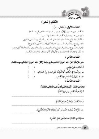 الكتاب ) شعر ( 
الن |شاط الأول :)تذكر...( 
- الكتاب خير صديق ) وَفىٌّ- لا يعيب صديقه – مخلص في صداقته(. 
- لابد من حسن اختيار الكتاب فمنه الغث والسمين. 
- الكتاب الصالح يعلمك ما ينفعك مثل الصاحب الصالح يعينك على التقوى. 
- الاسم يمنع من الصرف لسبب واحد إذا كان )صيغة منتهى الجموع(. 
- إعراب الممنوع من الصرف يرفع بالضمة وينصب بالفتحة ويجر بالفتحة إذا كان مجردا 
من )أل( والإضافة فإذا اتصلت به )أل( أو كان مضاف فإنه يجر بالكسرة. 
الن |شاط الثانى : 
الن |شاط الثالث : 
الوحَدْةَ الثالثة 
52 اللغة العربية ـ ال €صف الثالث الإعدادى 
الدر 6س الثالث 
.................................................................................................................................. 
.................................................................................................................................. 
.................................................................................................................................. 
.................................................................................................................................. 
 