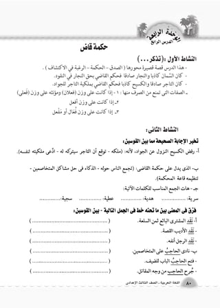 الن |شاط الأول :)تذكر...( 
- هذا الدرس قصة قصيرة محورها ) الصدق – الحكمة – الرغبة في الاكتشاف ( . 
- كان السَّمان كاذبا والنجار صادقا فحكم القاضي بحق النجار في النقود. 
- كان التاجر صادقا والكسيح كاذبا فحكم القاضي بملكية التاجر للجواد. 
الن |شاط الثانى: 
الن |شاط الثالث 
ـ الصفات التى تمنع من الصرف منها : 1 - إذا كانت على وزن )فعلان( ومؤنثه على وزن )فَعلى( 
2ـ إذا كانت على وزن أفعل 
3ـ إذا كانت على وزن فُعَال أو مَفْعل 
حكمة قاض 
الوحَدْةَ الرابعة 
80 اللغة العربية ـ ال €صف الثالث الإعدادى 
الدر Sس الرابع 
 