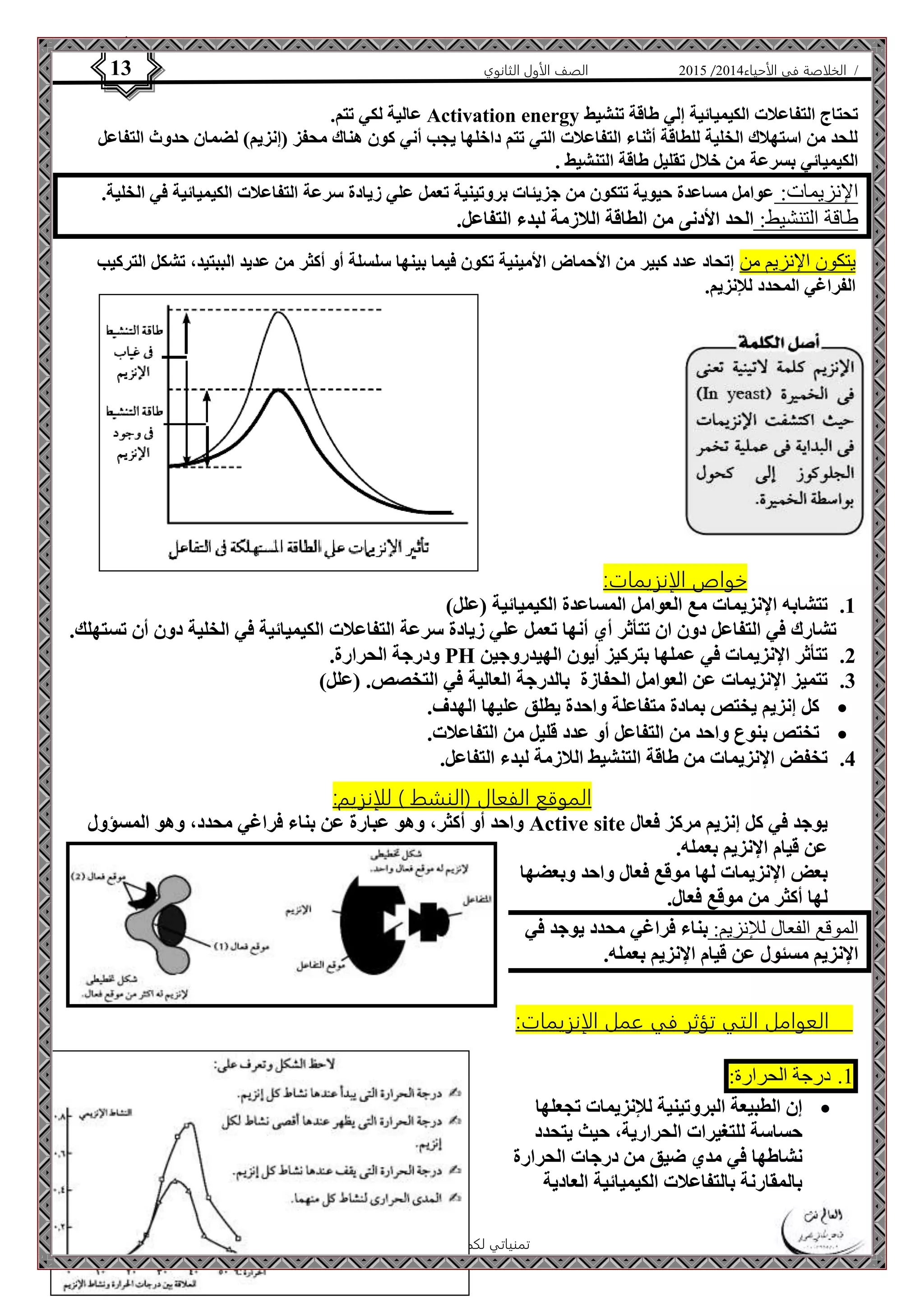 4102 الصف الأول الثانوي 13 / الخلاصة في الأحياء 4102  
عالية لكي تتم. Activation energy تحتاج التفاعلات الكيميائية إلي طاقة تنشيط 
للحد من استهلاك الخلية للطاقة أثناء التفاعلات التي تتم داخلها يجب أني كون هناك محفز )إنزيم( لضمان حدوث التفاعل 
الكيميائي بسرعة من خلال تقليل طاقة التنشيط . 
الإنزيمات: عوامل مساعدة حيوية تتكون من جزيئات بروتينية تعمل علي زيادة سرعة التفاعلات الكيميائية في الخلية. 
طاقة التنشيط: الحد الأدنى من الطاقة اللازمة لبدء التفاعل. 
يتكون الإنزيم من إتحاد عدد كبير من الأحماض الأمينية تكون فيما بينها سلسلة أو أكثر من عديد الببتيد، تشكل التركيب 
الفراغي المحدد للإنزيم. 
الأستاذ / إبراهيم العالم  تمنياتي لكم بالتفوق 
خواص الإنزيمات: 
1. تتشابه الإنزيمات مع العوامل المساعدة الكيميائية )علل( 
تشارك في التفاعل دون ان تتأثر أي أنها تعمل علي زيادة سرعة التفاعلات الكيميائية في الخلية دون أن تستهلك. 
ودرجة الحرارة. PH 2. تتأثر الإنزيمات في عملها بتركيز أيون الهيدروجين 
3. تتميز الإنزيمات عن العوامل الحفازة بالدرجة العالية في التخصص. )علل( 
كل إنزيم يختص بمادة متفاعلة واحدة يطلق عليها الهدف.  
تختص بنوع واحد من التفاعل أو عدد قليل من التفاعلات.  
4. تخفض الإنزيمات من طاقة التنشيط اللازمة لبدء التفاعل. 
الموقع الفعال )النشط ( للإنزيم: 
واحد أو أكثر، وهو عبارة عن بناء فراغي محدد، وهو المسؤول Active site يوجد في كل إنزيم مركز فعال 
عن قيام الإنزيم بعمله. 
بعض الإنزيمات لها موقع فعال واحد وبعضها 
لها أكثر من موقع فعال. 
الموقع الفعال للإنزيم: بناء فراغي محدد يوجد في 
الإنزيم مسئول عن قيام الإنزيم بعمله. 
العوامل التي تؤثر في عمل الإنزيمات: 
0. درجة الحرارة: 
إن الطبيعة البروتينية للإنزيمات تجعلها  
حساسة للتغيرات الحرارية، حيث يتحدد 
نشاطها في مدي ضيق من درجات الحرارة 
بالمقارنة بالتفاعلات الكيميائية العادية 
 