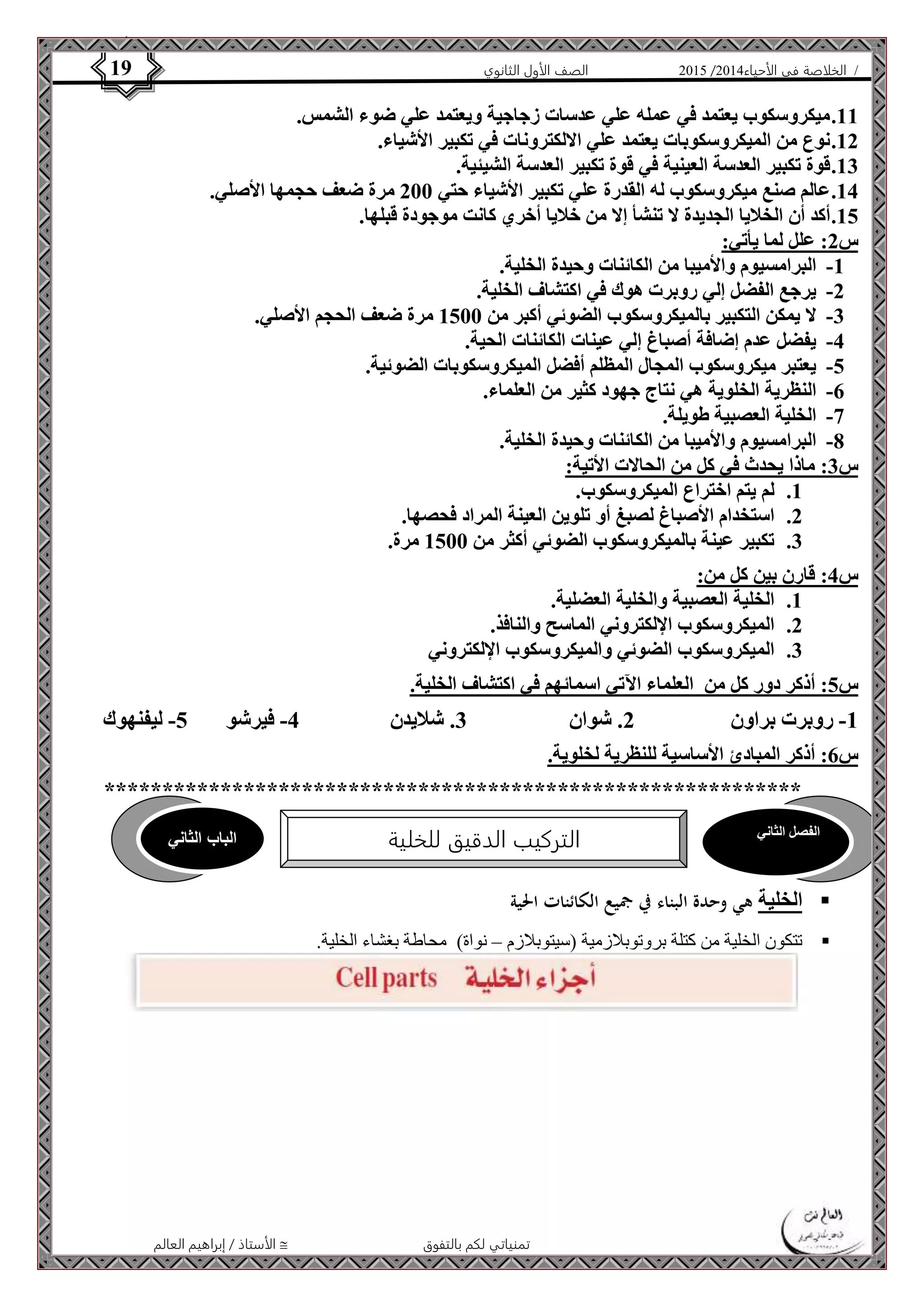 4102 الصف الأول الثانوي 19 / الخلاصة في الأحياء 4102  
11 . ميكروسكوب يعتمد في عمله علي عدسات زجاجية ويعتمد علي ضوء الشمس. 
12 . نوع من الميكروسكوبات يعتمد علي الالكترونات في تكبير الأشياء. 
13 . قوة تكبير العدسة العينية في قوة تكبير العدسة الشيئية. 
14 . عالم صنع ميكروسكوب له القدرة علي تكبير الأشياء حتي 211 مرة ضعف حجمها الأصلي. 
15 . أكد أن الخلايا الجديدة لا تنشأ إلا من خلايا أخري كانت موجودة قبلها. 
س 2: علل لما يأتي: 
-1 البرامسيوم والأميبا من الكائنات وحيدة الخلية. 
-2 يرجع الفضل إلي روبرت هوك في اكتشاف الخلية. 
-3 لا يمكن التكبير بالميكروسكوب الضوئي أكبر من 1511 مرة ضعف الحجم الأصلي. 
-4 يفضل عدم إضافة أصباغ إلي عينات الكائنات الحية. 
-5 يعتبر ميكروسكوب المجال المظلم أفضل الميكروسكوبات الضوئية. 
-6 النظرية الخلوية هي نتاج جهود كثير من العلماء. 
الفصل الثاني الباب الثاني 
التركيب الدقيق للخلية 
الأستاذ / إبراهيم العالم  تمنياتي لكم بالتفوق 
-7 الخلية العصبية طويلة. 
-8 البرامسيوم والأميبا من الكائنات وحيدة الخلية. 
س 3: ماذا يحدث في كل من الحالات الأتية: 
1. لم يتم اختراع الميكروسكوب. 
2. استخدام الأصباغ لصبغ أو تلوين العينة المراد فحصها. 
3. تكبير عينة بالميكروسكوب الضوئي أكثر من 1511 مرة. 
س 4: قارن بين كل من: 
1. الخلية العصبية والخلية العضلية. 
2. الميكروسكوب الإلكتروني الماسح والنافذ. 
3. الميكروسكوب الضوئي والميكروسكوب الإلكتروني 
س 5: أذكر دور كل من العلماء الآتي اسمائهم في اكتشاف الخلية. 
-1 روبرت براون 2. شوان 3. شلايدن 4- فيرشو 5- ليفنهوك 
س 6: أذكر المبادئ الأساسية للنظرية لخلوية. 
************************************************************ 
الخلية هي وحدة البناء في جميع الكائنات الحية  
تتكون الخلية من كتلة بروتوبلازمية )سيتوبلازم – نواة( محاطة بغشاء الخلية.  
 