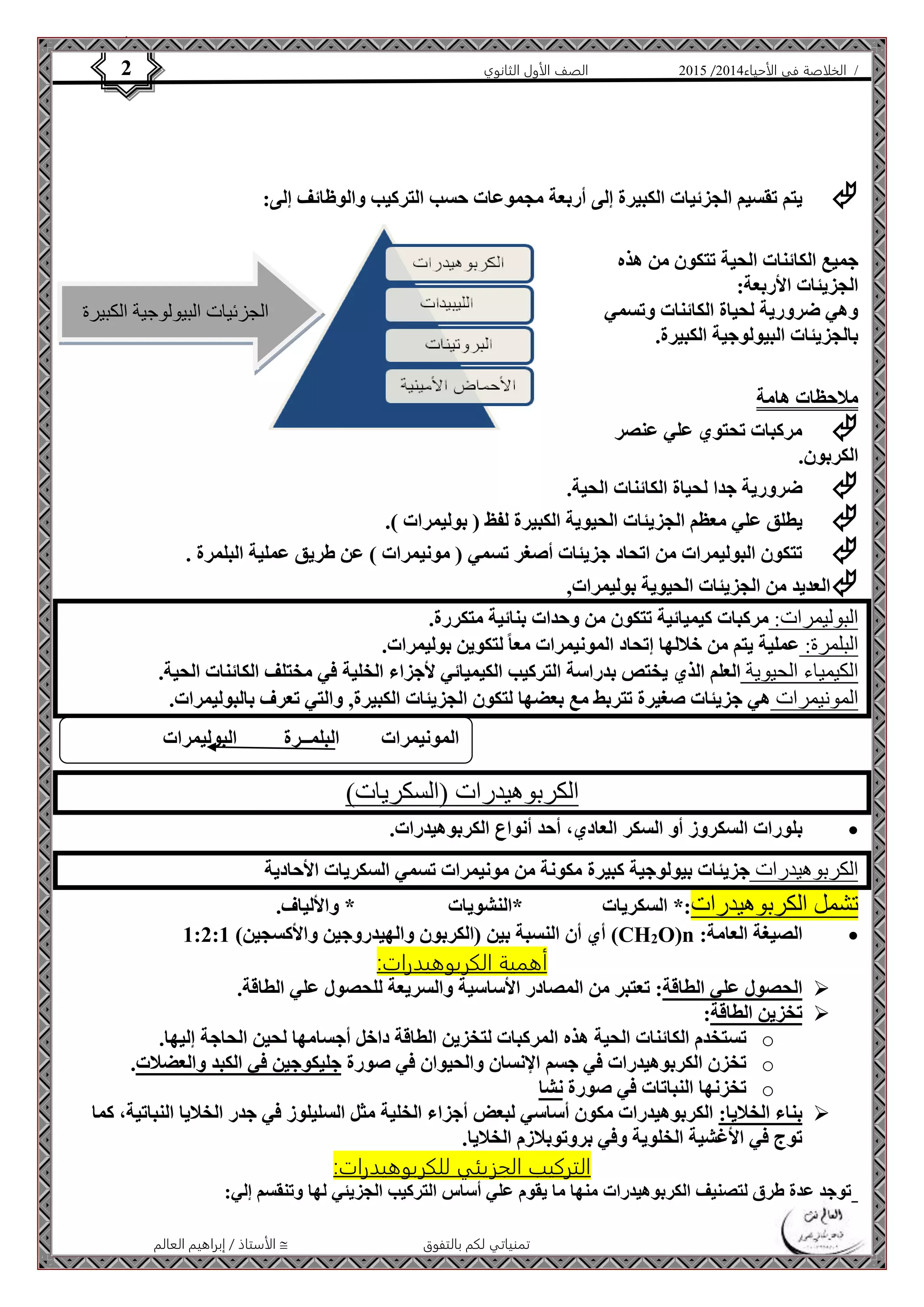 4102 الصف الأول الثانوي 2 / الخلاصة في الأحياء 4102  
 يتم تقسيم الجزئيات الكبيرة إلى أربعة مجموعات حسب التركيب والوظائف إلى: 
الجزئيات البيولوجية الكبيرة 
المونيمرات البلمــرة البوليمرات 
الأستاذ / إبراهيم العالم  تمنياتي لكم بالتفوق 
جميع الكائنات الحية تتكون من هذه 
الجزيئات الأربعة: 
وهي ضرورية لحياة الكائنات وتسمي 
بالجزيئات البيولوجية الكبيرة. 
ملاحظات هامة 
 مركبات تحتوي علي عنصر 
الكربون. 
 ضرورية جدا لحياة الكائنات الحية. 
 يطلق علي معظم الجزيئات الحيوية الكبيرة لفظ ) بوليمرات (. 
 تتكون البوليمرات من اتحاد جزيئات أصغر تسمي ) مونيمرات ( عن طريق عملية البلمرة . 
 العديد من الجزيئات الحيوية بوليمرات, 
البوليمرات: مركبات كيميائية تتكون من وحدات بنائية متكررة. 
البلمرة: عملية يتم من خلالها إتحاد المونيمرات معا لتكوين بوليمرات. 
الكيمياء الحيوية العلم الذي يختص بدراسة التركيب الكيميائي لأجزاء الخلية في مختلف الكائنات الحية. 
المونيمرات هي جزيئات صغيرة تتربط مع بعضها لتكون الجزيئات الكبيرة, والتي تعرف بالبوليمرات. 
الكربوهيدرات )السكريات( 
بلورات السكروز أو السكر العادي، أحد أنواع الكربوهيدرات.  
الكربوهيدرات جزيئات بيولوجية كبيرة مكونة من مونيمرات تسمي السكريات الأحادية 
تشمل الكربوهيدرات:* السكريات *النشويات * والألياف. 
أي أن النسبة بين )الكربون والهيدروجين والأكسجين( 1:2:1 (CH2O)n : الصيغة العامة  
أهمية الكربوهيدرات: 
الحصول علي الطاقة: تعتبر من المصادر الأساسية والسريعة للحصول علي الطاقة.  
تخزين الطاقة:  
تستخدم الكائنات الحية هذه المركبات لتخزين الطاقة داخل أجسامها لحين الحاجة إليها. o 
تخزن الكربوهيدرات في جسم الإنسان والحيوان في صورة جليكوجين في الكبد والعضلات. o 
تخزنها النباتات في صورة نشا o 
بناء الخلايا: الكربوهيدرات مكون أساسي لبعض أجزاء الخلية مثل السليلوز في جدر الخلايا النباتية، كما  
توج في الأغشية الخلوية وفي بروتوبلازم الخلايا. 
التركيب الجزيئي للكربوهيدرات: 
توجد عدة طرق لتصنيف الكربوهيدرات منها ما يقوم علي أساس التركيب الجزيئي لها وتنقسم إلي: 
 