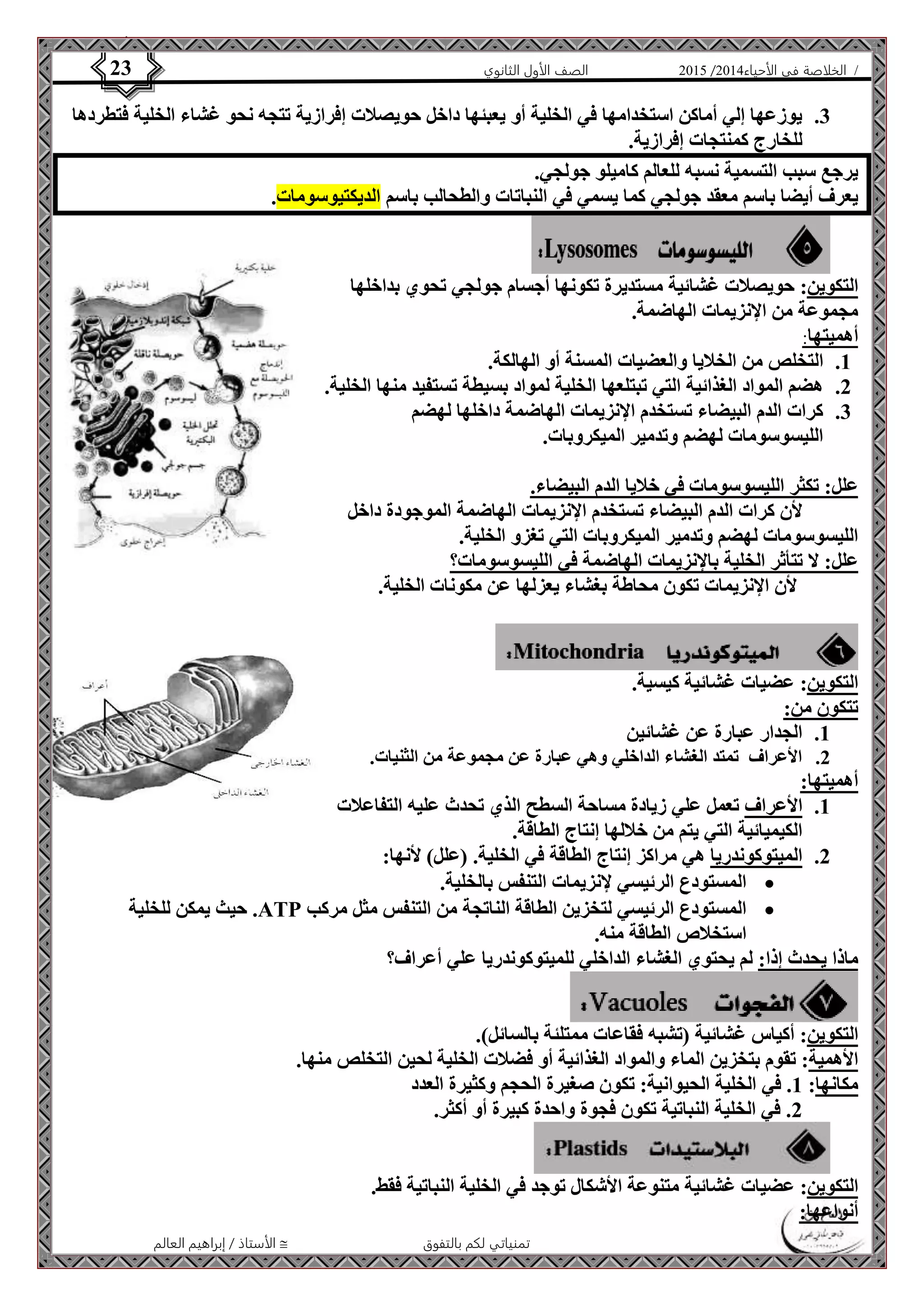 4102 الصف الأول الثانوي 23 / الخلاصة في الأحياء 4102  
3. يوزعها إلي أماكن استخدامها في الخلية أو يعبئها داخل حويصلات إفرازية تتجه نحو غشاء الخلية فتطردها 
الأستاذ / إبراهيم العالم  تمنياتي لكم بالتفوق 
للخارج كمنتجات إفرازية. 
يرجع سبب التسمية نسبه للعالم كاميلو جولجي. 
يعرف أيضا باسم معقد جولجي كما يسمي في النباتات والطحالب باسم الديكتيوسومات. 
التكوين: حويصلات غشائية مستديرة تكونها أجسام جولجي تحوي بداخلها 
مجموعة من الإنزيمات الهاضمة. 
أهميتها: 
1. التخلص من الخلايا والعضيات المسنة أو الهالكة. 
2. هضم المواد الغذائية التي تبتلعها الخلية لمواد بسيطة تستفيد منها الخلية. 
3. كرات الدم البيضاء تستخدم الإنزيمات الهاضمة داخلها لهضم 
الليسوسومات لهضم وتدمير الميكروبات. 
علل: تكثر الليسوسومات في خلايا الدم البيضاء. 
لأن كرات الدم البيضاء تستخدم الإنزيمات الهاضمة الموجودة داخل 
الليسوسومات لهضم وتدمير الميكروبات التي تغزو الخلية. 
علل: لا تتأثر الخلية بالإنزيمات الهاضمة في الليسوسومات؟ 
لأن الإنزيمات تكون محاطة بغشاء يعزلها عن مكونات الخلية. 
التكوين: عضيات غشائية كيسية. 
تتكون من: 
1. الجدار عبارة عن غشائين 
2. الأعراف تمتد الغشاء الداخلي وهي عبارة عن مجموعة من الثنيات. 
أهميتها: 
1. الأعراف تعمل علي زيادة مساحة السطح الذي تحدث عليه التفاعلات 
الكيميائية التي يتم من خلالها إنتاج الطاقة. 
2. الميتوكوندريا هي مراكز إنتاج الطاقة في الخلية. )علل( لأنها: 
المستودع الرئيسي لإنزيمات التنفس بالخلية.  
حيث يمكن للخلية .ATP المستودع الرئيسي لتخزين الطاقة الناتجة من التنفس مثل مركب  
استخلاص الطاقة منه. 
ماذا يحدث إذا: لم يحتوي الغشاء الداخلي للميتوكوندريا علي أعراف؟ 
التكوين: أكياس غشائية )تشبه فقاعات ممتلئة بالسائل(. 
الأهمية: تقوم بتخزين الماء والمواد الغذائية أو فضلات الخلية لحين التخلص منها. 
مكانها: 1. في الخلية الحيوانية: تكون صغيرة الحجم وكثيرة العدد 
2. في الخلية النباتية تكون فجوة واحدة كبيرة أو أكثر. 
التكوين: عضيات غشائية متنوعة الأشكال توجد في الخلية النباتية فقط. 
أنواعها: 
 