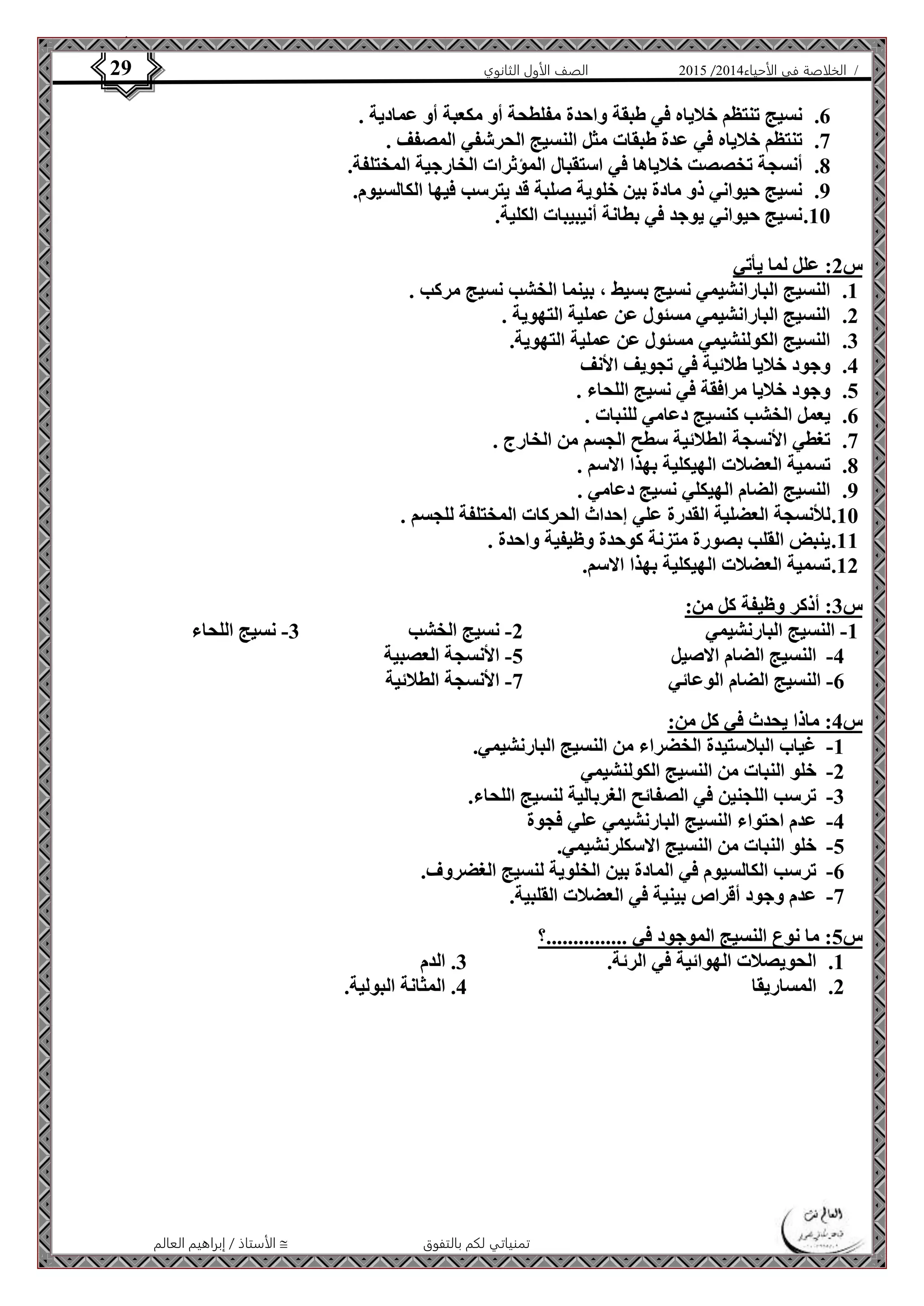 4102 الصف الأول الثانوي 29 / الخلاصة في الأحياء 4102  
6. نسيج تنتظم خلاياه في طبقة واحدة مفلطحة أو مكعبة أو عمادية . 
7. تنتظم خلاياه في عدة طبقات مثل النسيج الحرشفي المصفف . 
8. أنسجة تخصصت خلاياها في استقبال المؤثرات الخارجية المختلفة. 
9. نسيج حيواني ذو مادة بين خلوية صلبة قد يترسب فيها الكالسيوم. 
11 . نسيج حيواني يوجد في بطانة أنيبيبات الكلية. 
الأستاذ / إبراهيم العالم  تمنياتي لكم بالتفوق 
س 2: علل لما يأتي 
1. النسيج البارانشيمي نسيج بسيط ، بينما الخشب نسيج مركب . 
2. النسيج البارانشيمي مسئول عن عملية التهوية . 
3. النسيج الكولنشيمي مسئول عن عملية التهوية. 
4. وجود خلايا طلائية في تجويف الأنف 
5. وجود خلايا مرافقة في نسيج اللحاء . 
6. يعمل الخشب كنسيج دعامي للنبات . 
7. تغطي الأنسجة الطلائية سطح الجسم من الخارج . 
8. تسمية العضلات الهيكلية بهذا الاسم . 
9. النسيج الضام الهيكلي نسيج دعامي . 
11 . للأنسجة العضلية القدرة علي إحداث الحركات المختلفة للجسم . 
11 . ينبض القلب بصورة متزنة كوحدة وظيفية واحدة . 
12 . تسمية العضلات الهيكلية بهذا الاسم. 
س 3: أذكر وظيفة كل من: 
-1 النسيج البارنشيمي 2- نسيج الخشب 3- نسيج اللحاء 
-4 النسيج الضام الاصيل 5- الأنسجة العصبية 
-6 النسيج الضام الوعائي 7- الأنسجة الطلائية 
س 4: ماذا يحدث في كل من: 
-1 غياب البلاستيدة الخضراء من النسيج البارنشيمي. 
-2 خلو النبات من النسيج الكولنشيمي 
-3 ترسب اللجنين في الصفائح الغربالية لنسيج اللحاء. 
-4 عدم احتواء النسيج البارنشيمي علي فجوة 
-5 خلو النبات من النسيج الاسكلرنشيمي. 
-6 ترسب الكالسيوم في المادة بين الخلوية لنسيج الغضروف. 
-7 عدم وجود أقراص بينية في العضلات القلبية. 
س 5: ما نوع النسيج الموجود في ...............؟ 
1. الحويصلات الهوائية في الرئة. 3. الدم 
2. المساريقا 4. المثانة البولية. 
 