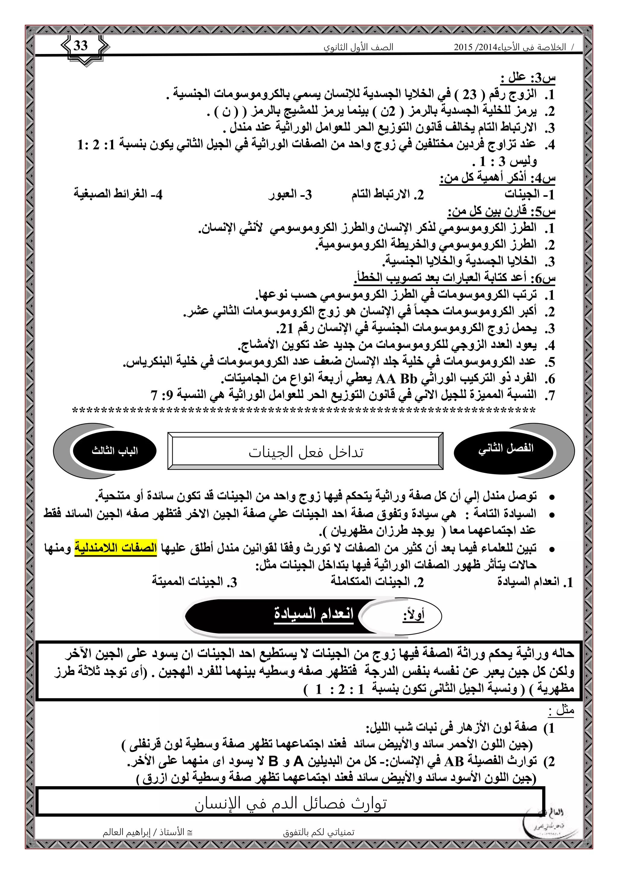 4102 الصف الأول الثانوي 33 / الخلاصة في الأحياء 4102  
الفصل الثاني تداخل فعل الجينات الباب الثالث 
أولاً: انعدام السيادة 
الأستاذ / إبراهيم العالم  تمنياتي لكم بالتفوق 
س 3: علل : 
1. الزوج رقم ) 23 ( في الخلايا الجسدية للإنسان يسمي بالكروموسومات الجنسية . 
2. يرمز للخلية الجسدية بالرمز ) 2ن ( بينما يرمز للمشيج بالرمز ) ) ن ( . 
3. الارتباط التام يخالف قانون التوزيع الحر للعوامل الوراثية عند مندل . 
1: 2 : 4. عند تزاوج فردين مختلفين في زوج واحد من الصفات الوراثية في الجيل الثاني يكون بنسبة 1 
. 1 : وليس 3 
س 4: أذكر أهمية كل من: 
-1 الجينات 2. الارتباط التام 3- العبور 4- الغرائط الصبغية 
س 5: قارن بين كل من: 
1. الطرز الكروموسومي لذكر الإنسان والطرز الكروموسومي لأنثي الإنسان. 
2. الطرز الكروموسومي والخريطة الكروموسومية. 
3. الخلايا الجسدية والخلايا الجنسية. 
س 6: أعد كتابة العبارات بعد تصويب الخطأ. 
1. ترتب الكروموسومات في الطرز الكروموسومي حسب نوعها. 
2. أكبر الكروموسومات حجما في الإنسان هو زوج الكروموسومات الثاني عشر. 
. 3. يحمل زوج الكروموسومات الجنسية في الإنسان رقم 21 
4. يعود العدد الزوجي للكروموسومات من جديد عند تكوين الأمشاج. 
5. عدد الكروموسومات في خلية جلد الإنسان ضعف عدد الكروموسومات في خلية البنكرياس. 
يعطي أربعة انواع من الجاميتات. AA Bb 6. الفرد ذو التركيب الوراثي 
7 : 7. النسبة المميزة للجيل الاني في قانون التوزيع الحر للعوامل الوراثية هي النسبة 9 
**************************************************************** 
توصل مندل إلي أن كل صفة وراثية يتحكم فيها زوج واحد من الجينات قد تكون سائدة أو متنحية.  
السيادة التامة : هي سيادة وتفوق صفة احد الجينات علي صفة الجين الاخر فتظهر صفه الجين السائد فقط  
عند اجتماعهما معا ) يوجد طرزان مظهريان (. 
تبين للعلماء فيما بعد أن كثير من الصفات لا تورث وفقا لقوانين مندل أطلق عليها الصفات اللامندلية ومنها  
حالات يتأثر ظهور الصفات الوراثية فيها بتداخل الجينات مثل: 
1. انعدام السيادة 2. الجينات المتكاملة 3. الجينات المميتة 
حاله وراثية يحكم وراثة الصفة فيها زوج من الجينات لا يستطيع احد الجينات ان يسود على الجين الآخر 
ولكن كل جين يعبر عن نفسه بنفس الدرجة فتظهر صفه وسطيه بينهما للفرد الهجين . )أى توجد ثلاثة طرز 
) 1 : 2 : مظهرية ( ) ونسبة الجيل الثانى تكون بنسبة 1 
مثل : 
1( صفة لون الأزهار فى نبات شب الليل: 
)جين اللون الأحمر سائد والأبيض سائد فعند اجتماعهما تظهر صفة وسطية لون قرنفلى ( 
لا يسود اى منهما على الأخر. B و A في الإنسان:- كل من البديلين AB 2( توارث الفصيلة 
)جين اللون الأسود سائد والأبيض سائد فعند اجتماعهما تظهر صفة وسطية لون ازرق ( 
توارث فصائل الدم في الإنسان 
 