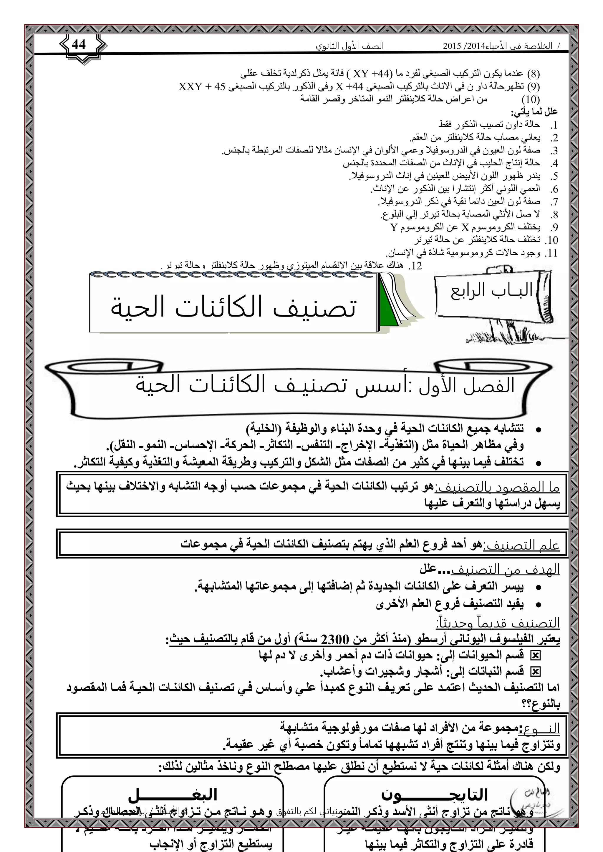 4102 الصف الأول الثانوي 44 / الخلاصة في الأحياء 4102  
فانة يمثل ذكرلدية تخلف عقلى ) XY + 8( عندما يكون التركيب الصبغى لفرد ما ) 22 ( 
XXY + وفى الذكور بالتركيب الصبغى 22 X + 4( تظهرحالة داو ن فى الاناث بالتركيب الصبغى 22 ( 
01 ( من اعراض حالة كلاينفلتر النمو المتاخر وقصر القامة ( 
الفصل الأول :أسس تصنيـف الكائنـات الحية 
الأستاذ / إبراهيم العالم  تمنياتي لكم بالتفوق 
علل لما يأتي: 
0. حالة داون تصيب الذكور فقط 
4. يعاني مصاب حالة كلاينفلتر من العقم. 
3. صفة لون العيون في الدروسوفيلا وعمي الألوان في الإنسان مثالا للصفات المرتبطة بالجنس. 
2. حالة إنتاج الحليب في الإناث من الصفات المحددة بالجنس 
2. يندر ظهور اللون الأبيض للعينين في إناث الدروسوفيلا. 
6. العمي اللوني أكثر إنتشارا بين الذكور عن الإناث. 
7. صفة لون العين دائما نقية في ذكر الدروسوفيلا. 
8. لا صل الأنثي المصابة بحالة تيرتر إلي البلوع. 
Y عن الكروموسوم X 4. يختلف الكروموسوم 
01 . تختلف حالة كلاينفلتر عن حالة تيرنر 
00 . وجود حالات كروموسومية شاذة في الإنسان. 
04 . هناك علاقة بين الانقسام الميتوزي وظهور حالة كلاينفلتر وحالة تيرنر. 
تتشابه جميع الكائنات الحية في وحدة البناء والوظيفة )الخلية(  
وفي مظاهر الحياة مثل )التغذية- الإخراج- التنفس- التكاثر- الحركة- الإحساس- النمو- النقل(. 
تختلف فيما بينها في كثير من الصفات مثل الشكل والتركيب وطريقة المعيشة والتغذية وكيفية التكاثر.  
ما المقصود بالتصنيف:هو ترتيب الكائنات الحية في مجموعات حسب أوجه التشابه والاختلاف بينها بحيث 
يسهل دراستها والتعرف عليها 
علم التصنيف:هو أحد فروع العلم الذي يهتم بتصنيف الكائنات الحية في مجموعات 
الهدف من التصنيف...علل 
ييسر التعرف على الكائنات الجديدة ثم إضافتها إلى مجموعاتها المتشابهة.  
يفيد التصنيف فروع العلم الأخرى  
التصنيف قديماً وحديثاً: 
يعتبر الفيلسوف اليوناني أرسطو )منذ أكثر من 2311 سنة( أول من قام بالتصنيف حيث: 
قسم الحيوانات إلى: حيوانات ذات دم أحمر وأخرى لا دم لها  
قسم النباتات إلى: أشجار وشجيرات وأعشاب.  
اما التصنيف الحديث اعتمةد علةى تعريةف النةوع كمبةدأ علةي وأسةاس فةي تصةنيف الكائنةات الحيةة فمةا المقصةود 
بالنوع؟؟ 
النــــوع:مجموعة من الأفراد لها صفات مورفولوجية متشابهة 
وتتزاوج فيما بينها وتنتج أفراد تشبهها تماما وتكون خصبة أي غير عقيمة. 
ولكن هناك أمثلة لكائنات حية لا نستطيع أن نطلق عليها مصطلح النوع وناخذ مثالين لذلك: 
التايجــــــــــون 
وهو ناتج من تزاوج أنثى الأسد وذكةر النمةر 
وتتميةةز أفةةراد التةةايجون بأنهةةا عقيمةةة غيةةر 
قادرة على التزاوج والتكاثر فيما بينها 
البغـــــــــــل 
وهةةو نةةاتج مةةن تةةزاوج أنثةةى الحصةةان وذكةةر 
الحمةةةةار ويتميةةةةز هةةةةذا الفةةةةرد بأنةةةةه عقةةةةيم لا 
يستطيع التزاوج أو الإنجاب 
البــاب الرابع 
تصنيف الكائنات الحية 
 