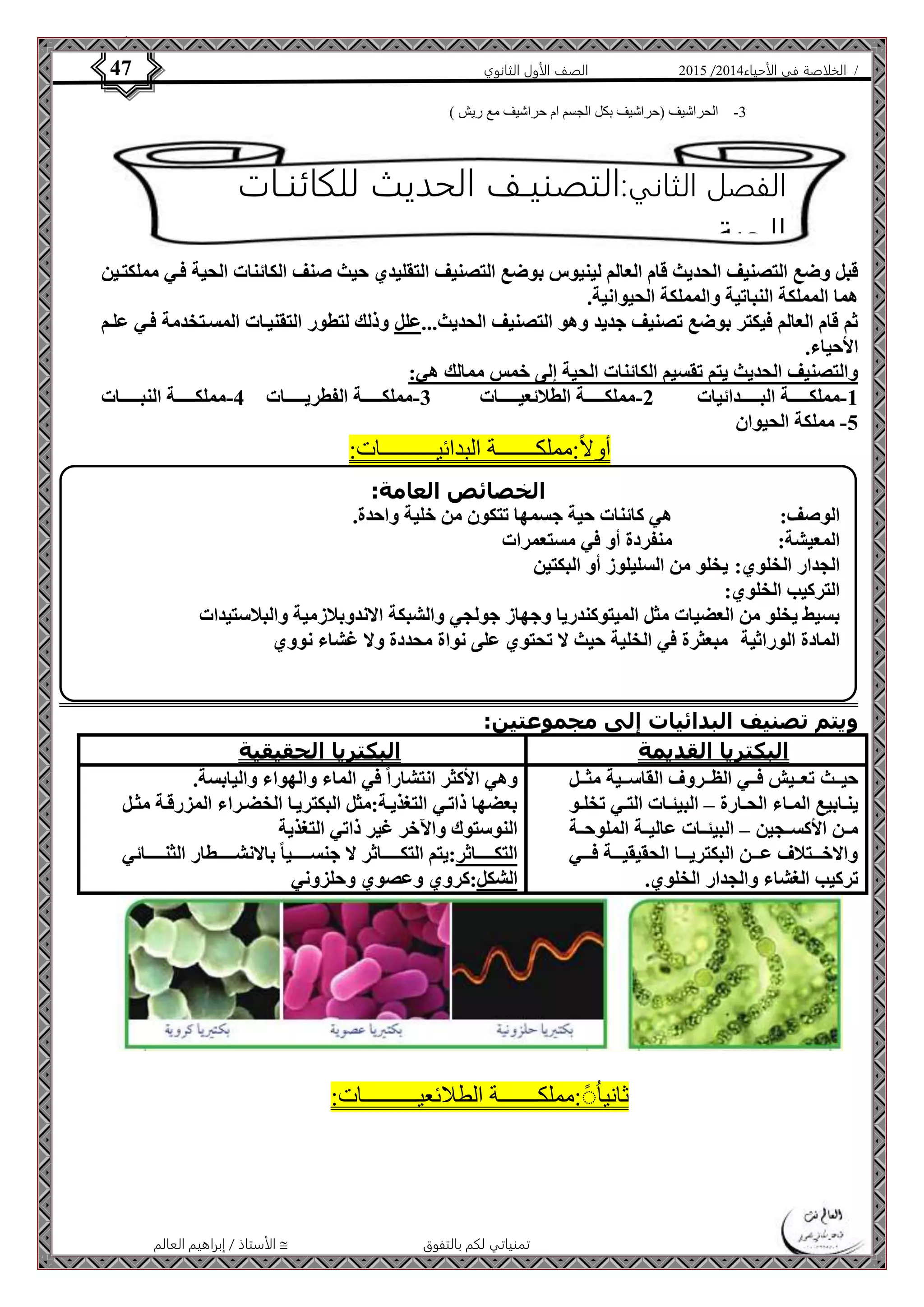 4102 الصف الأول الثانوي 47 / الخلاصة في الأحياء 4102  
-3 الحراشيف )حراشيف بكل الجسم ام حراشيف مع ريش ( 
الفصل الثاني:التصنيـف الحديث للكائنـات 
الحية 
قبل وضع التصنيف الحديث قام العالم لينيوس بوضع التصنيف التقليدي حيث صنف الكائنات الحية فةي مملكتةين 
هما المملكة النباتية والمملكة الحيوانية. 
ثم قام العالم فيكتر بوضع تصنيف جديد وهو التصنيف الحديث...علل وذلك لتطور التقنيةات المسةتخدمة فةي علةم 
الأحياء. 
والتصنيف الحديث يتم تقسيم الكائنات الحية إلى خمس ممالك هي: 
-1 مملكةةةةةةةة البةةةةةةةدائيات 2-مملكةةةةةةةة الطلائعيةةةةةةةات 3-مملكةةةةةةةة الفطريةةةةةةةات 4-مملكةةةةةةةة النبةةةةةةةات 
الخصائص العامة: 
الوصف: هي كائنات حية جسمها تتكون من خلية واحدة. 
المعيشة: منفردة أو في مستعمرات 
الجدار الخلوي: يخلو من السليلوز أو البكتين 
التركيب الخلوي: 
بسيط يخلو من العضيات مثل الميتوكندريا وجهاز جولجي والشبكة الاندوبلازمية والبلاستيدات 
المادة الوراثية مبعثرة في الخلية حيث لا تحتوي على نواة محددة ولا غشاء نووي 
الأستاذ / إبراهيم العالم  تمنياتي لكم بالتفوق 
-5 مملكة الحيوان 
أولاً:مملكـــــــة البدائيــــــــــات: 
ويتم تصنيف البدائيات إلى مجموعتين: 
البكتريا القديمة البكتريا الحقيقية 
حيةةةث تعةةةيش فةةةي الظةةةروف القاسةةةية مثةةةل 
ينةةابيع المةةاء الحةةارة – البيئةةات التةةي تخلةةو 
مةةن الأكسةةجين – البيئةةات عاليةةة الملوحةةة 
والاخةةةةتلاف عةةةةن البكتريةةةةا الحقيقيةةةةة فةةةةي 
تركيب الغشاء والجدار الخلوي. 
وهي الأكثر انتشاراً في الماء والهواء واليابسة. 
بعضها ذاتةي التغذيةة:مثل البكتريةا الخضةراء المزرقةة مثةل 
النوستوك والآخر غير ذاتي التغذية 
التكةةةةةةةاثر:يتم التكةةةةةةةاثر لا جنسةةةةةةةيا بالانشةةةةةةةطار الثنةةةةةةةائي 
الشكل:كروي وعصوي وحلزوني 
ثانيا :ًُْمملكـــــــة الطلائعيــــــــــات: 
 