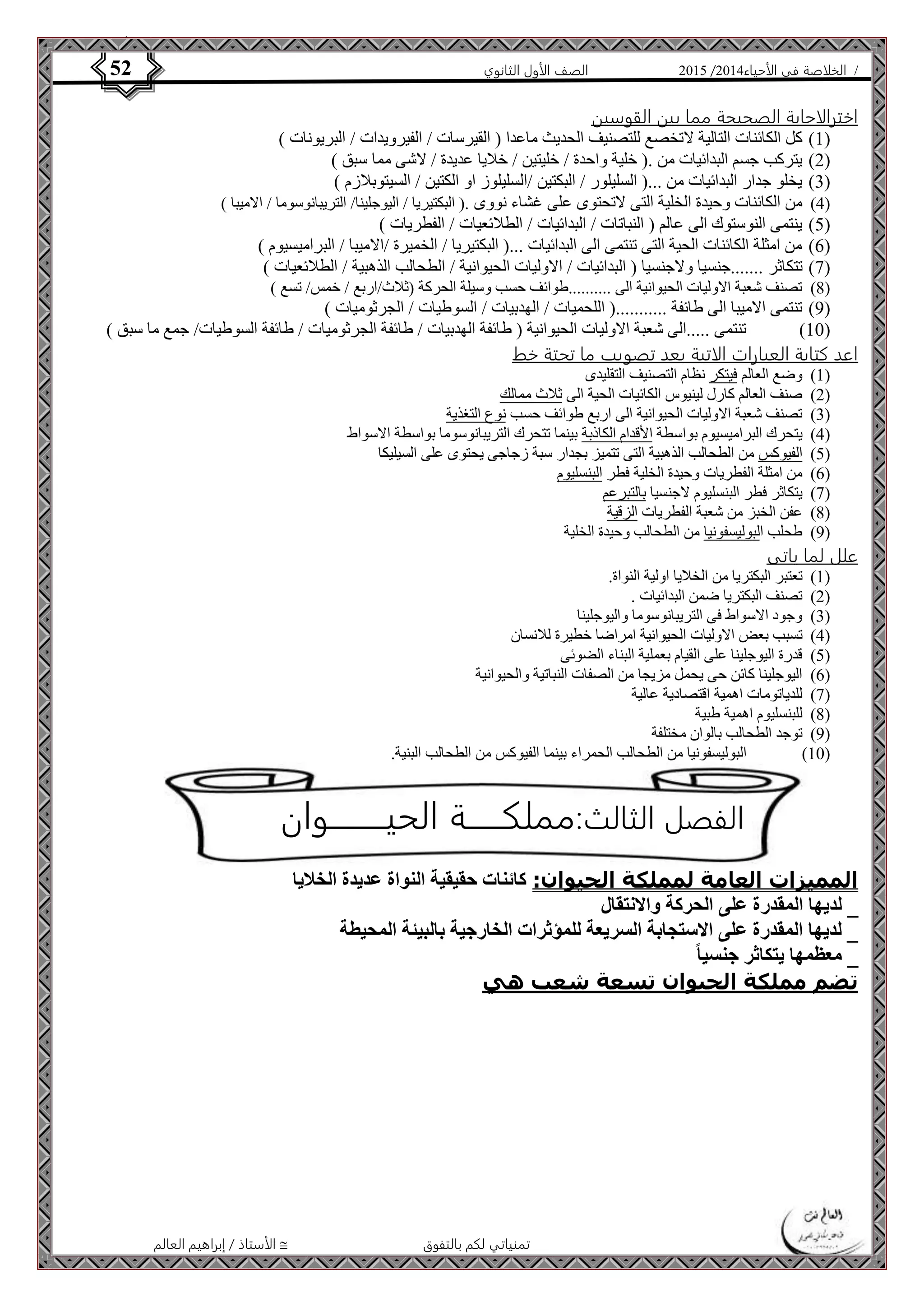 4102 الصف الأول الثانوي 52 / الخلاصة في الأحياء 4102  
الفصل الثالث:مملكــــــة الحيـــــــــوان 
الأستاذ / إبراهيم العالم  تمنياتي لكم بالتفوق 
اخترالاجابة الصحيحة مما بين القوسين 
0( كل الكائنات التالية لاتخصع للتصنيف الحديث ماعدا ) القيرسات / الفيرويدات / البريونات ( ( 
4( يتركب جسم البدائيات من .) خلية واحدة / خليتين / خلايا عديدة / لاشى مما سبق ( ( 
3( يخلو جدار البدائيات من ...) السليلور / البكتين /السليلوز او الكتين / السيتوبلازم ( ( 
2( من الكائنات وحيدة الخلية التى لاتحتوى على غشاء نووى .) البكتيريا / اليوجلينا/ التريبانوسوما / الاميبا ( ( 
2( ينتمى النوستوك الى عالم ) النباتات / البدائيات / الطلائعيات / الفطريات ( ( 
6( من امثلة الكائنات الحية التى تنتمى الى البدائيات ...) البكتيريا / الخميرة /الاميبا / البراميسيوم ( ( 
7( تتكاثر .......جنسيا ولاجنسيا ) البدائيات / الاوليات الحيوانية / الطحالب الذهبية / الطلائعيات ( ( 
8( تصنف شعبة الاوليات الحيوانية الى ..........طوائف حسب وسيلة الحركة )ثلاث/اربع / خمس/ تسع ( ( 
4( تنتمى الاميبا الى طائفة ...........) اللحميات / الهدبيات / السوطيات / الجرثوميات ( ( 
01 ( تنتمى .....الى شعبة الاوليات الحيوانية ) طائفة الهدبيات / طائفة الجرثوميات / طائفة السوطيات/ جمع ما سبق ( ( 
اعد كتابة العبارات الاتية بعد تصويب ما تحتة خط 
0( وضع العالم فيتكر نظام التصنيف التقليدى ( 
4( صنف العالم كارل لينيوس الكائيات الحية الى ثلاث ممالك ( 
3( تصنف شعبة الاوليات الحيوانية الى اربع طوائف حسب نوع التغذية ( 
2( يتحرك البراميسيوم بواسطة الأقدام الكاذبة بينما تتحرك التريبانوسوما بواسطة الاسواط ( 
2( الفيوكس من الطحالب الذهبية التى تتميز بجدار سبة زجاجى يحتوى على السيليكا ( 
6( من امثلة الفطريات وحيدة الخلية فطر البنسليوم ( 
7( يتكاثر فطر البنسليوم لاجنسيا بالتبرعم ( 
8( عفن الخبز من شعبة الفطريات الزقية ( 
4( طحلب البوليسفونيا من الطحالب وحيدة الخلية ( 
علل لما ياتى 
0( تعتبر البكتريا من الخلايا اولية النواة. ( 
4( تصنف البكتريا ضمن البدائيات . ( 
3( وجود الاسواط فى التريبانوسوما واليوجلينا ( 
2( تسبب بعض الاوليات الحيوانية امراضا خطيرة للانسان ( 
2( قدرة اليوجلينا على القيام بعملية البناء الضوئى ( 
6( اليوجلينا كائن حى يحمل مزيجا من الصفات النباتية والحيوانية ( 
7( للدياتومات اهمية اقتصادية عالية ( 
8( للبنسليوم اهمية طبية ( 
4( توجد الطحالب بالوان مختلفة ( 
01 ( البوليسفونيا من الطحالب الحمراء بينما الفيوكس من الطحالب البنية. ( 
المميزات العامة لمملكة الحيوان: كائنات حقيقية النواة عديدة الخلايا 
_ لديها المقدرة على الحركة والانتقال 
_ لديها المقدرة على الاستجابة السريعة للمؤثرات الخارجية بالبيئة المحيطة 
_ معظمها يتكاثر جنسيا تضم مملكة الحيوان تسعة شعب هي 
 