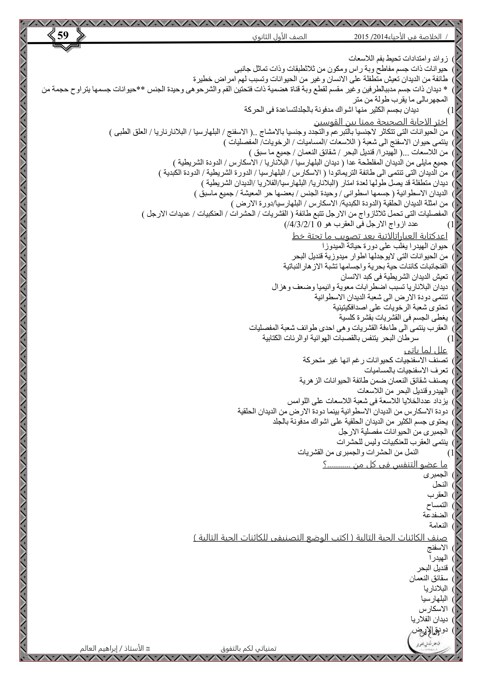 4102 الصف الأول الثانوي 59 / الخلاصة في الأحياء 4102  
الأستاذ / إبراهيم العالم  تمنياتي لكم بالتفوق 
6( زوائد وامتدادات تحيط بفم اللاسعات ( 
7( حيوانات ذات جسم مفاطح وبة راس ومكون من ثلاثطبقات وذات تماثل جانبى ( 
8( طائفة من الديدان تعيش متطفلة على الانسان وغير من الحيوانات وتسبب لهم امراض خطيرة ( 
4( * ديدان ذات جسم مدببالطرفين وغير مقسم لقطع وبة قناة هضمية ذات فتحتين الفم والشرحوهى وحيدة الجنس **حيوانات جسمها يتراوح حجمة من ( 
المجهرىالى ما يقرب طولة من متر 
01 ( ديدان بجسم الكثير منها اشواك مدفونة بالجلدلتساعدة فى الحركة ( 
اختر الاجابة الصحيحة ممنا بين القوسين 
0( من الحيوانات التى تتكاثر لاجنسيا بالتبرعم والتجدد وجنسيا بالامشاج ..) الاسفنج / البلهارسيا / البلانارناريا / العلق الطبى ( ( 
4( ينتمى حيوان الاسفنج الى شعبة ) اللاسعات /المساميات / الرخويات/ المفصليات ( ( 
3( من اللاسعات ...) الهيدرا/ قنديل البحر / شقائق النعمان / جميع ما سبق ( ( 
2( جميع مايلى من الديدان المفلطحة عدا ) ديدان البلهارسيا / البلاناريا / الاسكارس / الدودة الشريطية ( ( 
2( من الديدان التى تنتمى الى طائفة التريماتودا ) الاسكارس / البلهارسيا / الدورة الشريطية / الدودة الكبدية ( ( 
6( ديدان متطفلة قد يصل طولها لعدة امتار )البلاناريا/ البلهارسيا/الفلاريا /الديدان الشريطية ( ( 
7( الديدان الاسطوانية ) جسمها اسطوانى / وحيدة الجنس / بعضها حر المعيشة / جميع ماسبق ( ( 
8( من امثلة الديدان الحلقية )الدودة الكبدية/ الاسكارس / البلهارسيا/دورة الارض ( ( 
4( المفصليات التى تحمل ثلاثازواج من الارجل تتبع طائفة ) القشريات / الحشرات / العنكبيات / عديدات الارجل ( ( 
)/2/3/4/0 01 ( عدد ازواج الارجل فى العقرب هو 1 ( 
اعدكتابة العباراتالاتية بعد تصويب ما تحتة خط 
0( حيوان الهيدرا يغلب على دورة حياتة الميدوزا ( 
4( من الحيوانات التى لايوجدلها اطوار ميدوزية قنديل البحر ( 
3( الفنجانبات كائنات حية بحرية واجسامها تشبة الازهارالنباتية ( 
2( تعيش الديدان الشريطية فى كبد الانسان ( 
2( ديدان البلاناريا تسبب اضطرابات معوية وانيميا وضعف وهزال ( 
6( تنتمى دودة الارض الى شعبة الديدان الاسطوانية ( 
7( تحتوى شعبة الرخويات على اصدافكيتينية ( 
8( يغطى الجسم فى القشريات بقشرة كلسية ( 
4( العقرب ينتمى الى طاءفة القشريات وهى احدى طوائف شعبة المفصليات ( 
01 ( سرطان البحر يتنفس بالقصبات الهوائية اوالرئات الكتابية ( 
علل لما ياتى 
0( تصنف الاسفنجيات كحيوانات رغم انها غير متحركة ( 
4( تعرف الاسفنجيات بالمساميات ( 
3( يصنف شقائق النعمان ضمن طائفة الحيوانات الزهرية ( 
2( الهيدروقنديل البحر من اللاسعات ( 
2( يزداد عددالخلايا اللاسعة فى شعبة اللاسعات على اللوامس ( 
6( دودة الاسكارس من الديدان الاسطوانية بينما دودة الارض من الديدان الحلقية ( 
7( يحتوى جسم الكثير من الديدان الحلقية على اشواك مدفونة بالجلد ( 
8( الجمبرى من الحيوانات مفصلية الارجل ( 
4( ينتمى العقرب للعنكبيات وليس للحشرات ( 
01 ( النمل من الحشرات والجمبرى من القشريات ( 
ما عضو التنفس فى كل من ............؟ 
0( الجمبرى ( 
4( النحل ( 
3( العقرب ( 
2( التمساح ( 
2( الضفدعة ( 
6( النعامة ( 
صنف الكائنات الحية التالية ) اكتب الوضع التصنيفى للكائنات الحية التالية ( 
0( الاسفنج ( 
4( الهيدرا ( 
3( قنديل البحر ( 
2( سقائق النعمان ( 
2( البلاناريا ( 
6( البلهارسيا ( 
7( الاسكارس ( 
8( ديدان الفلاريا ( 
4( دودة الارض ( 
 