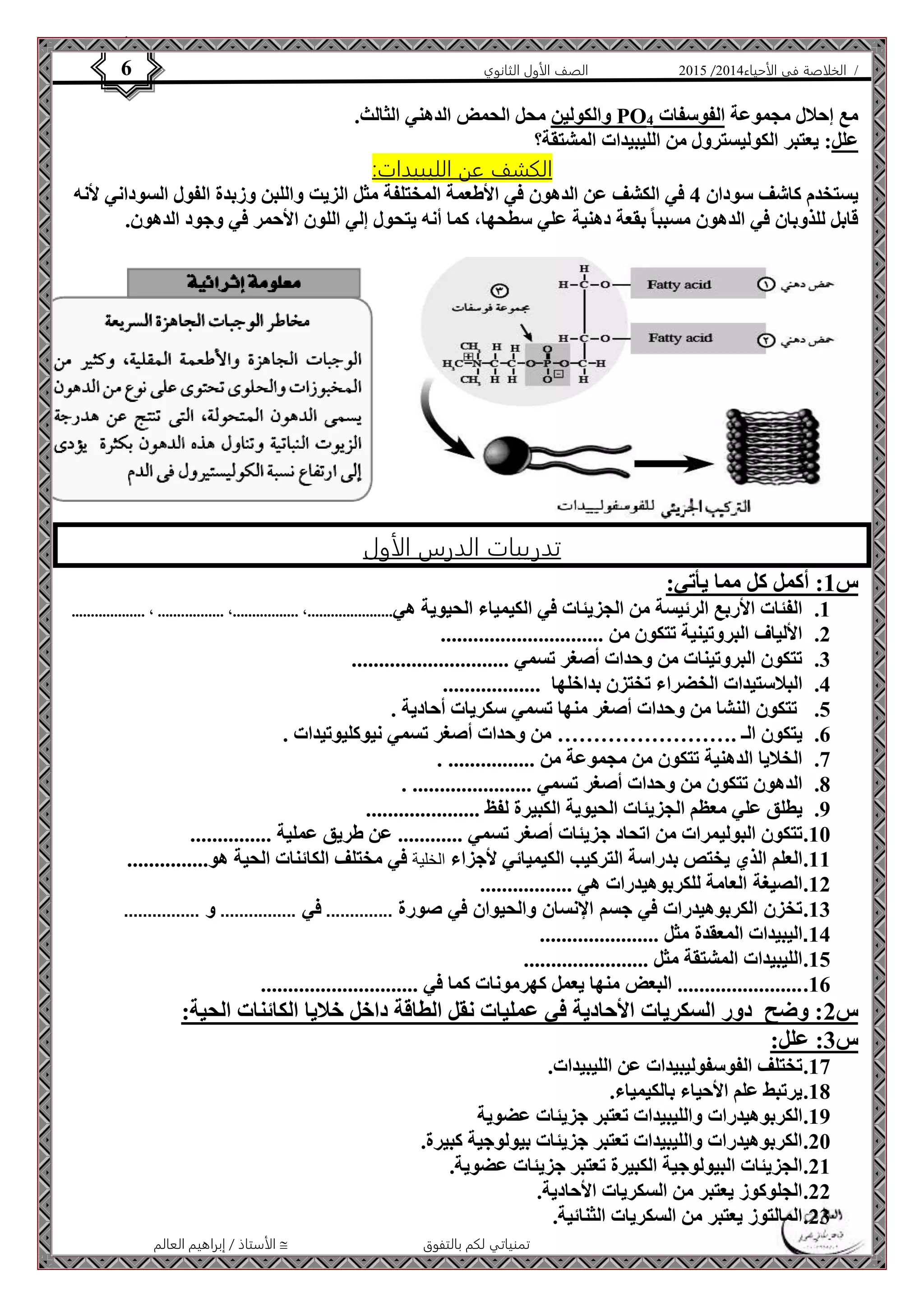 4102 الصف الأول الثانوي 6 / الخلاصة في الأحياء 4102  
والكولين محل الحمض الدهني الثالث. PO مع إحلال مجموعة الفوسفات 4 
علل: يعتبر الكوليسترول من الليبيدات المشتقة؟ 
الكشف عن الليبيدات: 
يستخدم كاشف سودان 4 في الكشف عن الدهون في الأطعمة المختلفة مثل الزيت واللبن وزبدة الفول السوداني لأنه 
قابل للذوبان في الدهون مسببا بقعة دهنية علي سطحها، كما أنه يتحول إلي اللون الأحمر في وجود الدهون. 
تدريبات الدرس الأول 
الأستاذ / إبراهيم العالم  تمنياتي لكم بالتفوق 
س 1: أكمل كل مما يأتي: 
1. الفئات الأربع الرئيسة من الجزيئات في الكيمياء الحيوية هي......................، .................، ................. ، ................... 
2. الألياف البروتينية تتكون من .............................. 
3. تتكون البروتينات من وحدات أصغر تسمي ............................. 
4. البلاستيدات الخضراء تختزن بداخلها .................. 
5. تتكون النشا من وحدات أصغر منها تسمي سكريات أحادية . 
6. يتكون الـ .…………………… من وحدات أصغر تسمي نيوكليوتيدات . 
7. الخلايا الدهنية تتكون من مجموعة من ................ . 
8. الدهون تتكون من وحدات أصغر تسمي ...................... . 
9. يطلق علي معظم الجزيئات الحيوية الكبيرة لفظ ..................... 
11 . تتكون البوليمرات من اتحاد جزيئات أصغر تسمي ............ عن طريق عملية ............... 
11 . العلم الذي يختص بدراسة التركيب الكيميائي لأجزاء الخلية في مختلف الكائنات الحية هو............... 
12 . الصيغة العامة للكربوهيدرات هي ................. 
13 . تخزن الكربوهيدرات في جسم الإنسان والحيوان في صورة .............. في ................ و ................ 
14 . اليبيدات المعقدة مثل ...................... 
15 . الليبيدات المشتقة مثل ....................... 
16 . ....................... البعض منها يعمل كهرمونات كما في ............................. 
س 2: وضح دور السكريات الأحادية في عمليات نقل الطاقة داخل خلايا الكائنات الحية: 
س 3: علل: 
17 . تختلف الفوسفوليبيدات عن الليبيدات. 
18 . يرتبط علم الأحياء بالكيمياء. 
19 . الكربوهيدرات والليبيدات تعتبر جزيئات عضوية 
21 . الكربوهيدرات والليبيدات تعتبر جزيئات بيولوجية كبيرة. 
21 . الجزيئات البيولوجية الكبيرة تعتبر جزيئات عضوية. 
22 . الجلوكوز يعتبر من السكريات الأحادية. 
23 . المالتوز يعتبر من السكريات الثنائية. 
 