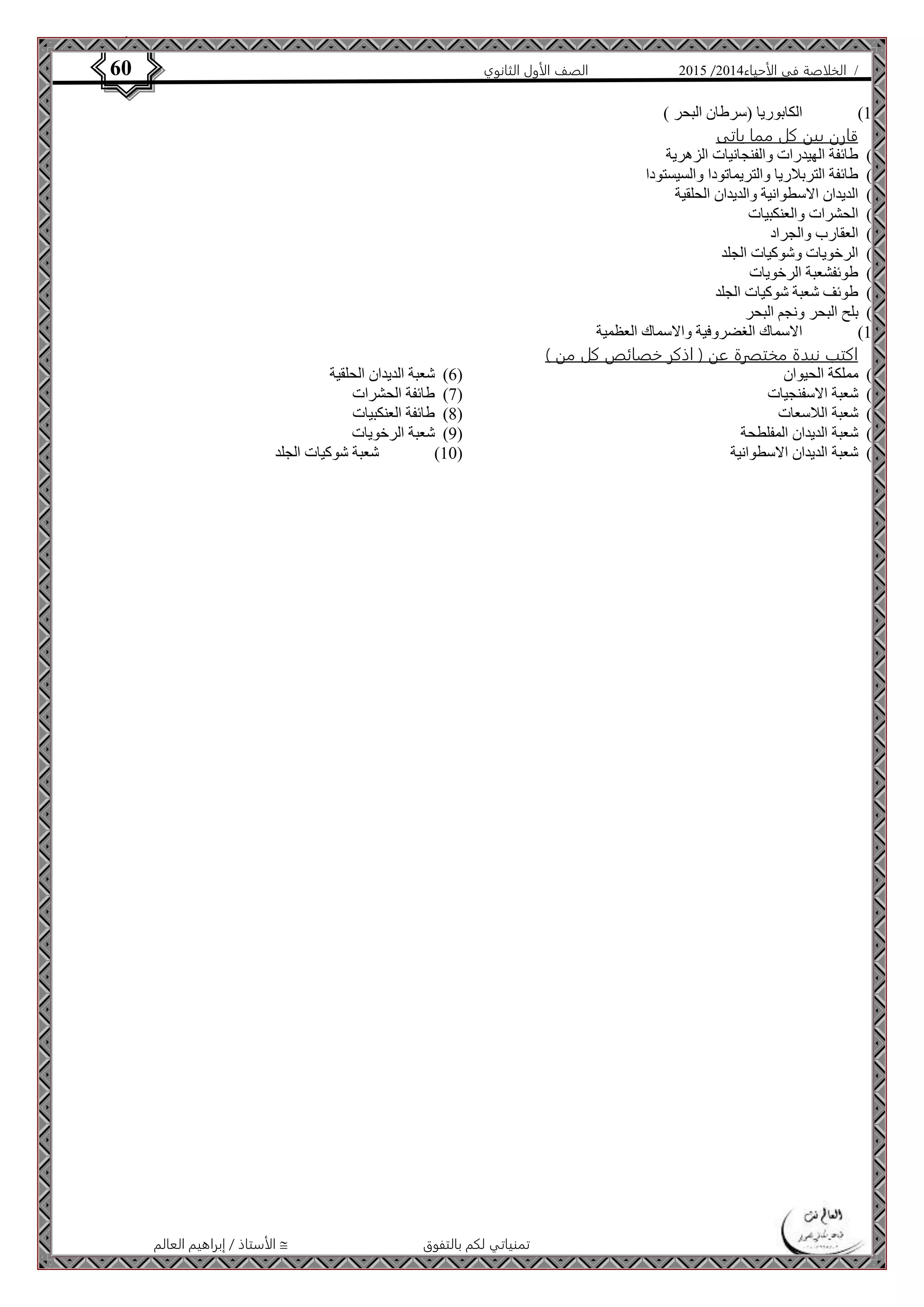 4102 الصف الأول الثانوي 60 / الخلاصة في الأحياء 4102  
الأستاذ / إبراهيم العالم  تمنياتي لكم بالتفوق 
01 ( الكابوريا )سرطان البحر ( ( 
قارن بين كل مما ياتى 
0( طائفة الهيدرات والفنجانيات الزهرية ( 
4( طائفة التربلاريا والتريماتودا والسيستودا ( 
3( الديدان الاسطوانية والديدان الحلقية ( 
2( الحشرات والعنكبيات ( 
2( العقارب والجراد ( 
6( الرخويات وشوكيات الجلد ( 
7( طوئفشعبة الرخويات ( 
8( طوئف شعبة شوكيات الجلد ( 
4( بلح البحر ونجم البحر ( 
01 ( الاسماك الغضروفية والاسماك العظمية ( 
اكتب نبدة مختصرة عن ) اذكر خصائص كل من ( 
0( مملكة الحيوان ( 
4( شعبة الاسفنجيات ( 
3( شعبة اللاسعات ( 
2( شعبة الديدان المفلطحة ( 
2( شعبة الديدان الاسطوانية ( 
6( شعبة الديدان الحلقية ( 
7( طائفة الحشرات ( 
8( طائفة العنكبيات ( 
4( شعبة الرخويات ( 
01 ( شعبة شوكيات الجلد ( 
